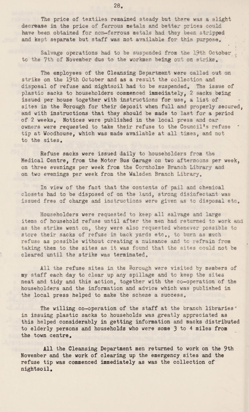 The price of textiles remained steady but there was a slight decrease in the price of ferrous metals and better prices could have been obtained for non-ferrous metale had they been stripped and kept separate but staff was not available for this purpose,, I Salvage operations had to be suspended from the 19th October , to the 7th of November due to the workmen being out on strike. The employees of the Cleansing Department were called out on strike on the 19th October and as a result the collection and disposal of refuse and nightsoil had to be suspended. The issue of plastic sacks to householders commenced immediately, 2 sacks being issued per house together with instructions for us®, a list of sites in the Borough for their deposit when full and properly secured, and with instructions that they should be made to last for a period of 2 weeksc Notices were published in the local press and car owners were requested to take their refuse to the Council’s refus® ’ tip at Woodhouse, which was made available at all times, and not to the sites. Refuse sacks were issued daily to householders from th© Medical Centre, from the Motor Bus Garage on two afternoons per week, on three evenings per week from the Gornholme Branch Library and on two evenings per week from the Walsden Branch Library* In view of the fact that the contents of pail and chemical closets had to be disposed of on the land, strong disinfectant was issued free of charge and instructions were given as to disposal etc. Householders were requested to keep all salvage and large items of household refuse until after the men had returned to work and as the strike went on, they were also requested whenever possible to store their sacks of refuse in back yards etc,, to burn as much refuse as possible without creating a nuisance and tc refrain from taking them to the sites as it was found that the sites could not be cleared until the strike was terminated. All the refuse sites in the Borough were visited by members of my staff each day to clear up any spillage and to keep the sites neat and tidy and this action, together with the co-operation of the householders and the information and advice which was published in the local press helped to make the scheme a success. The willing co-operation of the staff at the branch libraries' in issuing plastic sacks to households was greatly appreciated as this helped considerably in getting information and sacks distributed to elderly persons and households who were some 3 to 4 miles from the town centre. All the Cleansing Department men returned to work on the 9th November and the work of clearing up the emergency sites and the refuse tip was commenced immediately as was the collection of nightsoil.