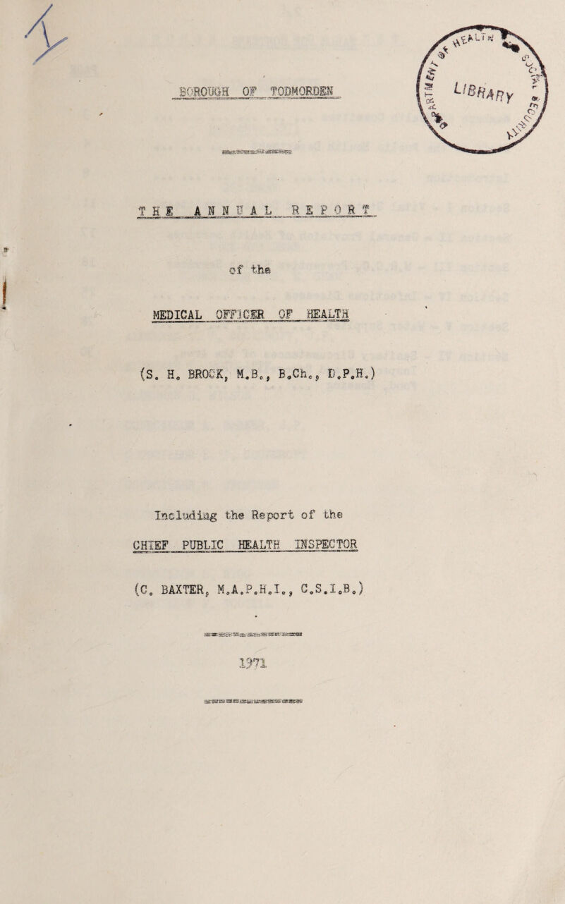 THE ANNUAL REPORT of th-t I MEDICAL 0FF3CIE OF HEALTH (S. H, BROOK, M,B., Incladlag the Report of the CHIEF PUBLIC HEALTH INSPECTOR (G„ BAXTER, M,A.P*H„I., C.S.IoBJ