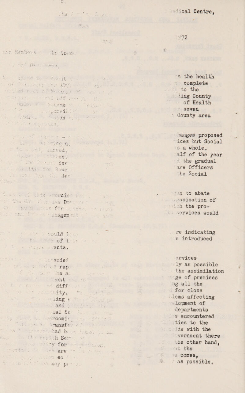 Centre, ;^72 1 , }■ V' .• J. > o:uri: ; ■ ^:ion 1 . n the health complete to the iing County of Health ' seven County area hanges proposed '.ices but Social 3 a whole4 alf of the year d the gradual ire Officers 'he Social '■'.in to abate .. v'anisation of i^;h the pro- services would ■-.Id ]; . of i ants ended - rap nity, ling X . ■: and : '■■ ■■ j.al Sc •'‘cornir '’ansf' ?ad b s’, th Sr:- .. for are so iay p.; ■ re indicating •e introduced -frvices ly as possible the assimilation ge of premises ng all the for close lems affecting 'dopment of departments 3 encountered -ties to the ■ die with the •vernment there rhe other hand, it the •0 comes,  as possible.