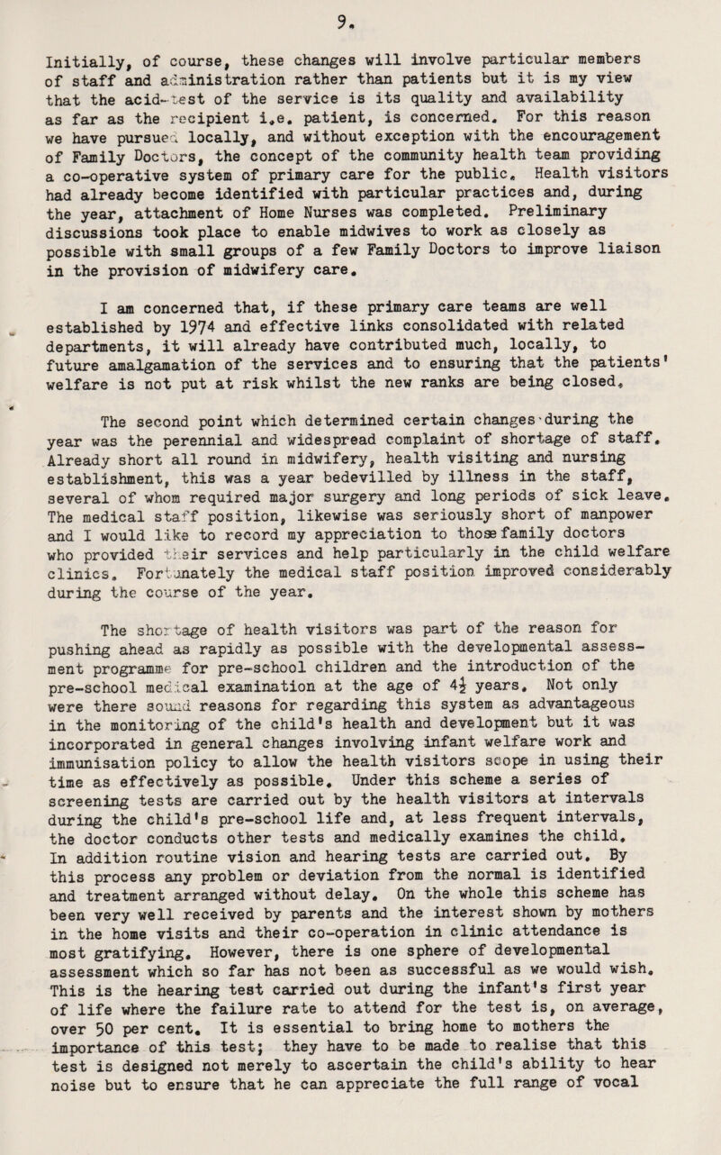 Initially, of course, these changes will involve particular members of staff and adniinistration rather than patients but it is my view that the acid-test of the service is its quality and availability as far as the recipient i,e. patient, is concerned. For this reason we have pursuea locally, and without exception with the encouragement of Family Doctors, the concept of the community health team providing a co-operative system of primary care for the public. Health visitors had already become identified with particular practices and, during the year, attachment of Home Nurses was completed. Preliminary discussions took place to enable midwives to work as closely as possible with small groups of a few Family Doctors to improve liaison in the provision of midwifery care, I am concerned that, if these primary care teams are well established by 1974 and effective links consolidated with related departments, it will already have contributed much, locally, to future amalgamation of the services and to ensuring that the patients' welfare is not put at risk whilst the new ranks are being closed. The second point which determined certain changes'during the year was the perennial and widespread complaint of shortage of staff. Already short all round in midwifery, health visiting and nursing establishment, this was a year bedevilled by illness in the staff, several of whom required major surgery and long periods of sick leave. The medical staff position, likewise was seriously short of manpower and I would like to record my appreciation to those family doctors who provided their services and help particularly in the child welfare clinics, Fortanately the medical staff position improved considerably during the course of the year. The shortage of health visitors was part of the reason for pushing ahead as rapidly as possible with the developmental assess¬ ment programme for pre-school children and the introduction of the pre-school medical examination at the age of 4^ years. Not only were there sound reasons for regarding this system as advantageous in the monitoring of the child's health and development but it was incorporated in general changes involving infant welfare work and immunisation policy to allow the health visitors scope in using their time as effectively as possible. Under this scheme a series of screening tests are carried out by the health visitors at intervals during the child's pre-school life and, at less frequent intervals, the doctor conducts other tests and medically examines the child. In addition routine vision and hearing tests are carried out. By this process any problem or deviation from the normal is identified and treatment arranged without delay. On the whole this scheme has been very well received by parents and the interest shown by mothers in the home visits and their co-operation in clinic attendance is most gratifying. However, there is one sphere of developmental assessment which so far has not been as successful as we would wish. This is the hearing test carried out during the infant's first year of life where the failure rate to attend for the test is, on average, over 50 per cent. It is essential to bring home to mothers the importance of this test; they have to be made to realise that this test is designed not merely to ascertain the child's ability to hear noise but to ensure that he can appreciate the full range of vocal