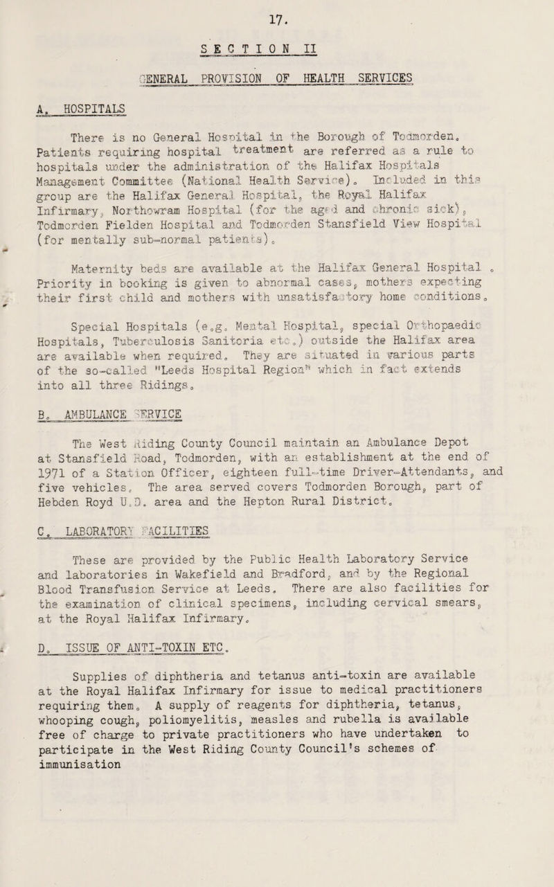 SECTION II GENERAL PROfISION OF HEALTH SERVICES A. HOSPITALS There is no General Hosnital in the Boroiigh of Todraorden, Patients requiring hospital treatment are referred as a rule to hospitals under the administration of the Halifax Hospitals Management Committee (National Health Service)o Included in tbis group are the Halifax GeneraJ Hospifcalj the Royal Halifax Infirmary3 Northo'w^am Hospital (for the aged and ehronis sick)^ Todmerden Fielden Hospital and Todmorden Stansfield limr Hospital (for mentally sub-normal patients)c Maternity beds are available at the Halifax General Hospital <, Priority in booking is given to abnormal caseSj, mothers expeeting their first child and mothers with unsatiefaatorj home eonditions,, Special Hospitals (e.g. Mental Hospitalj, special Orthopaedic Hospitals, Tuberculosis Sanitcria etOo) outside the Halifax area are available when required„ They are situated i-ii various parts of the 30-ealled '’Leeds Hospital Region” which in fact extends into all three Ridings, B, AMBULANCE SERVICE The West Riding County Council maintain an Ambulance Depot at Stansfield Road, Todmorden, with an establistiment at the end of 1971 of a Station Officer, eighteen full-time Drixfer-Attendants, and five vehicles. The area served covers Todmorden Borough, part of Hebden Royd UiD. area and the Hepton Rural District, C I^ORATQRY FACILITIES These are provided by the Public Health Laboratory Service and laboratories in Wakefield and Bradford, and by the Regional Blood Transfusion Service at Leeds, There are also facilities for tbs examination of clinical specimens, including cervical smears, at the Royal Halifax Infirmary, D, ISSUE OF ANTI-TOXIN ETC, Supplies of diphtheria and tetanus anti-toxin are available at the Royal Halifax Infirmary for issue to medical practitioners requiring them, A supply of reagents for diphtheria, tetanus, whooping cough, poliomyelitis, measles and rubella is available free of charge to private practitioners who have undertaken to participate in the West Riding County Council’s schemes of immunisation