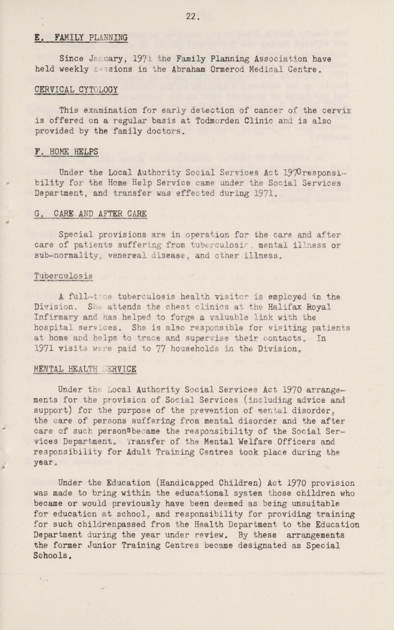 E, FAMILY PUNNING Since Jai.uary, 1971 the Family Planning Association have held weekly s-isions in the Abraham Ormerod Medical Centre, CERVICAL CYTOLOGY This examination for early detection of cancer of the cervix: is offered on a regular basis at Todmorden Clinic and is also provided by the family doctors, F, HOME HELPS Under the Local Authority Social Services Act 1970responsi- bility for the Home Help Service c-a.me iinder the Social Services Departmentj and transfer was effected during 1971» G, CARE AND AFTER CARE Special provisions are in operation fo:r the care and after care of patients suffering from tuberculosir , mental illness or sub-normality, venereal disease, and other illness. Tuberculosia A full-t'oe tuberculosis health visitor- is employed in the Division, Sh*r- attends the chest clinics at the Halifax Royal Infirmary and has helped to forge a valuable link with the hospital ge;rvices. She is also responsible for visiting patients at home and helps to trace and supervise their contacts. In 1971 visits vjore paid to 77 households in the Division, MENTAL HEALTH S'SRVICE Under the Local Authority Social Services Act 1970 arrange¬ ments for the provision of Social Services (including advice and support) for the purpose of the prevention of ment-al disorderj, the care of persons suffering from mental disorder and the after care of such personsbecame the responsibility of the Social Ser¬ vices Department, ‘iTansfer of the Mental Welfare Officers and respc-nsibility for Adult Training Centres took place during the year. Under the Education (Handicapped Children) Act 1970 provision vfas made to bring within the educational system those children who became or would previously have been deemed as being unsuitable for education at schoolj and responsibility for providing training for such childrenpassed from the Health Department to the Education Department dui’ing the year under review. By these arrangements the former Junior Training Centres became designated as Special Schools.