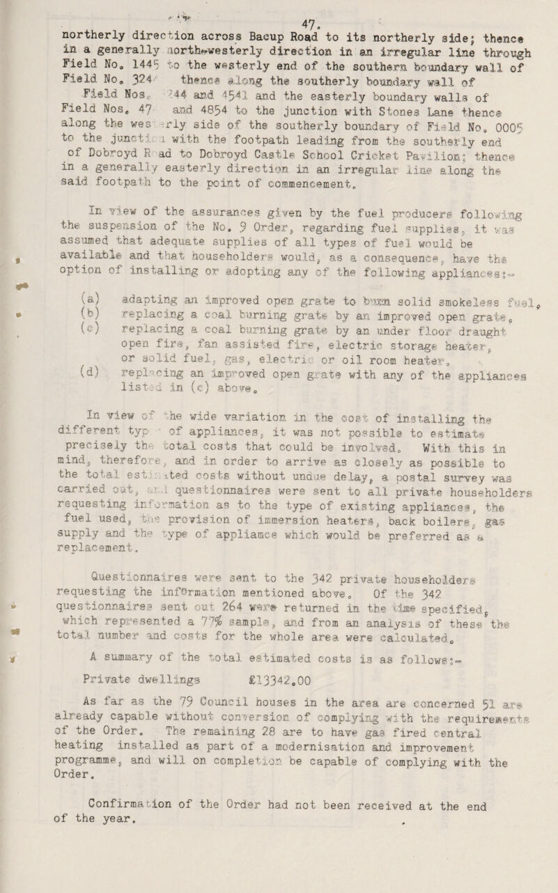 northerly direction across Bacup Road to its northerly sidej thence in a generally north-westerly direction in an irregular line through Field Noo 1445 to the westerly end of the southern boundary wall of Field No, y2A theno® along the southerly boundary wall of Field NoSc- ^.44 an.d 4541 and the easterly boundary walls of Field Nos, 47 and 4854 to the junction with Stones Lane thenc© along the wes -^riy side of th© southerly boundary of Field No, 0005 to the junctio I with the footpath leading from the southerly end of Bobroyd R ad to Dobroyd Castle School Cricket Pavilionfthenc© in a generally easterly direction in an irregular iin© along the said footpath to the point of commencement. In Yiew of the assurances given by the fuel produceri following the suspension of the No, 9 Orderj regarding fuel supplies5 it was assumed that adequate supplies of all types of fuel would be available and that householderi would^ as a consequence3 have th@ option of installing or adopting any of the following appliances?- (a) adapting an improved open grate to bum solid 3mokele.fs (b) replacing a coal burning grate by an improved open grate, (e) replacing a coal burning grab© by an under floor draught open fir«3 fan assisted fire^ electric storage hea.t@r,’ or solid fuelj gas^ electric or oil room heater, (d) replsci^og an impi^oved open grate with any of the appliances list^a in (c) abort. In view of ^he wide variation in the cost of installing the different typ- of appliances^ it was not possible to estimate precisely the total costs that could be involved. With this in mindj, therefore and in order to arrive as closely as possible to the total estir. ited costs without undue delayj, a. postal survey was carried out^ questionnaires were sent to all private householders requesting information as to tha type of existing appliaaceij th© fuel used, tue provision of immersion heateri, back*boilers, gas supply and the ryp® of appliamc-e which would b# preferred as a replacement. auestionnaires were sent to the 342 private householders requesting the information mentioned above. Of the 342 questionnaires sent out 264 returned in the specified, which represented a 1']% sampl©, and from an analysis of thest the total number and costs for the whole area were calculated, A summary of th© total estimated costs is as follows?- Private dwellings £13342,00 As tar as the 79 Council houses in the area are concerned 5I already capable without conversion of complying with tht requireaents of the Order. The remaining 28 are to have gas fired central heating installed as part of a modernisation and improvement programme;, and will on completion be capable of complying with th© Order. Confirmation of the Order had not been received at the end of the year.