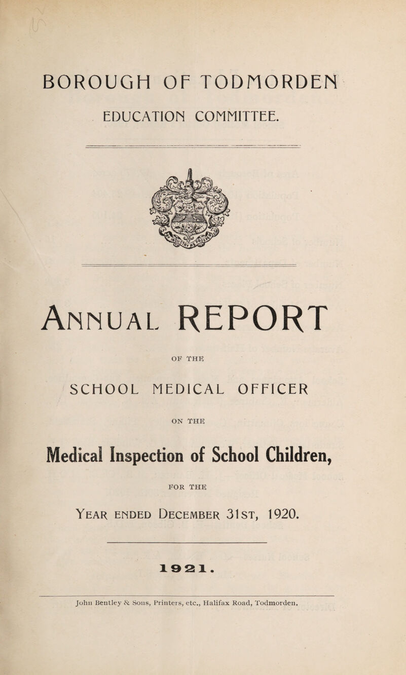 BOROUGH OF TODHORDEN EDUCATION COMMITTEE. Annual. REPORT OF THE SCHOOL MEDICAL OFFICER ON THE Medical Inspection of School Children, EOR THE Year ended December 31st, 1920. 1921. John Bentley & Sons, Printers, etc., Halifax Road, Todmorden.