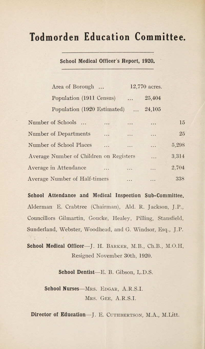 Todmorden Education Committee. School Medical Officer's Report, 1920. Area of Borough ... 12,770 acres. Population (1911 Census) ... 25,404 Population (1920 Estimated) ... 24,105 Number of Schools ... ... ... ... 15 Number of Departments ... ... ... 25 Number of School Places ... ... ... 5,298 Average Number of Children on Registers ... 3,314 Average in Attendance ... ... ... 2,704 Average Number of Half-timers ... ... 338 School Attendance and Medical Inspection Sub-Committee. Alderman E. Crabtree (Chairman), Aid. R. Jackson, J.P., Councillors Gilmartin, Goucke, Healey, Pilling, Stansfield, Sunderland, Webster, Woodhead, and G. Windsor, Esq., J.P. School Medical Officer—J. H. Barker, M.B., Ch.B., M.O.H. Resigned November 30th, 1920. School Dentist—E. B. Gibson, E.D.S. School Nurses—Mrs. Edgar, A.R.S.I. Mrs. Gee, A.R.S.I. Director of Education—J. E. Cuthbertson, M.A., M.Litt.