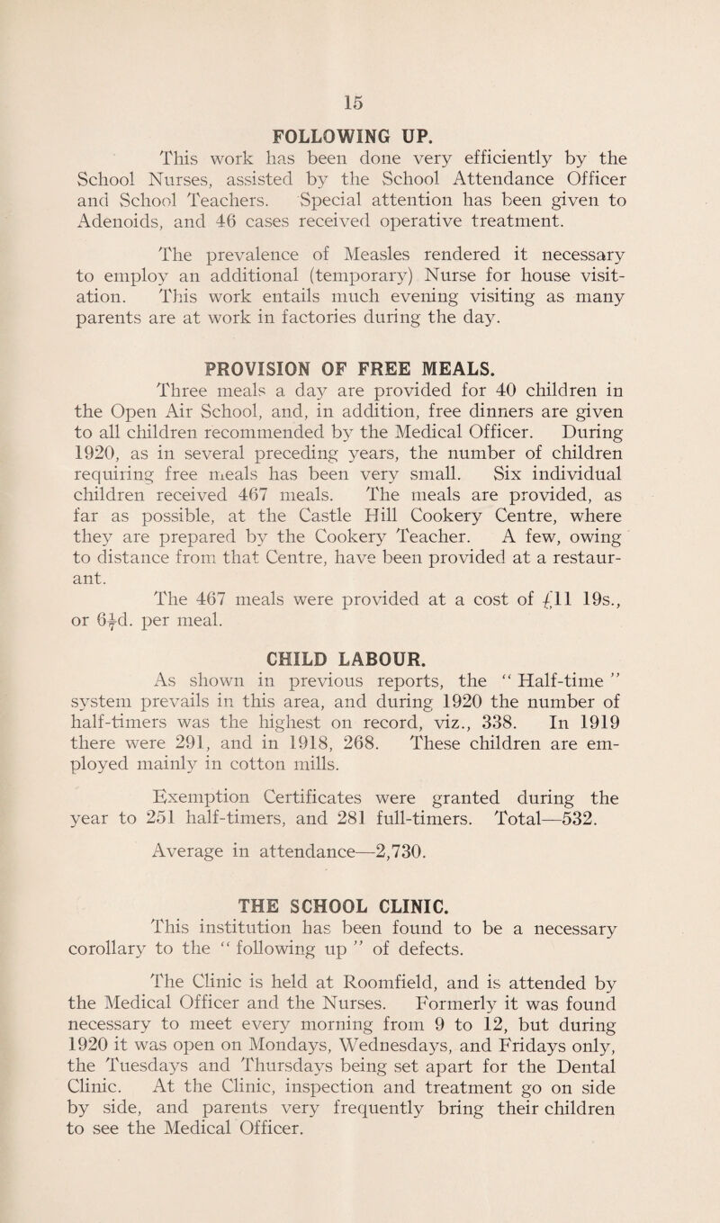 FOLLOWING UP, This work has been done very efficiently by the School Nurses, assisted by the School Attendance Officer and School Teachers. Special attention has been given to Adenoids, and 46 cases received operative treatment. The prevalence of Measles rendered it necessary to employ an additional (temporary) Nurse for house visit¬ ation. This work entails much evening visiting as many parents are at work in factories during the day. PROVISION OF FREE MEALS. Three meals a day are provided for 40 children in the Open Air School, and, in addition, free dinners are given to all children recommended by the Medical Officer. During 1920, as in several preceding years, the number of children requiring free meals has been very small. Six individual children received 467 meals. The meals are provided, as far as possible, at the Castle Hill Cookery Centre, where they are prepared by the Cookery Teacher. A few, owing to distance from that Centre, have been provided at a restaur¬ ant. The 467 meals were provided at a cost of 01 19s., or 6-Jd. per meal. CHILD LABOUR. As shown in previous reports, the “ Half-time ” system prevails in this area, and during 1920 the number of half-timers was the highest on record, viz., 338. In 1919 there were 291, and in 1918, 268. These children are em¬ ployed mainly in cotton mills. Exemption Certificates were granted during the year to 251 half-timers, and 281 full-timers. Total—532. Average in attendance—2,730. THE SCHOOL CLINIC. This institution has been found to be a necessary corollary to the “ following up ” of defects. The Clinic is held at Roomfield, and is attended by the Medical Officer and the Nurses. Formerly it was found necessary to meet every morning from 9 to 12, but during 1920 it was open on Mondays, Wednesdays, and Fridays only, the Tuesdays and Thursdays being set apart for the Dental Clinic. At the Clinic, inspection and treatment go on side by side, and parents very frequently bring their children to see the Medical Officer.