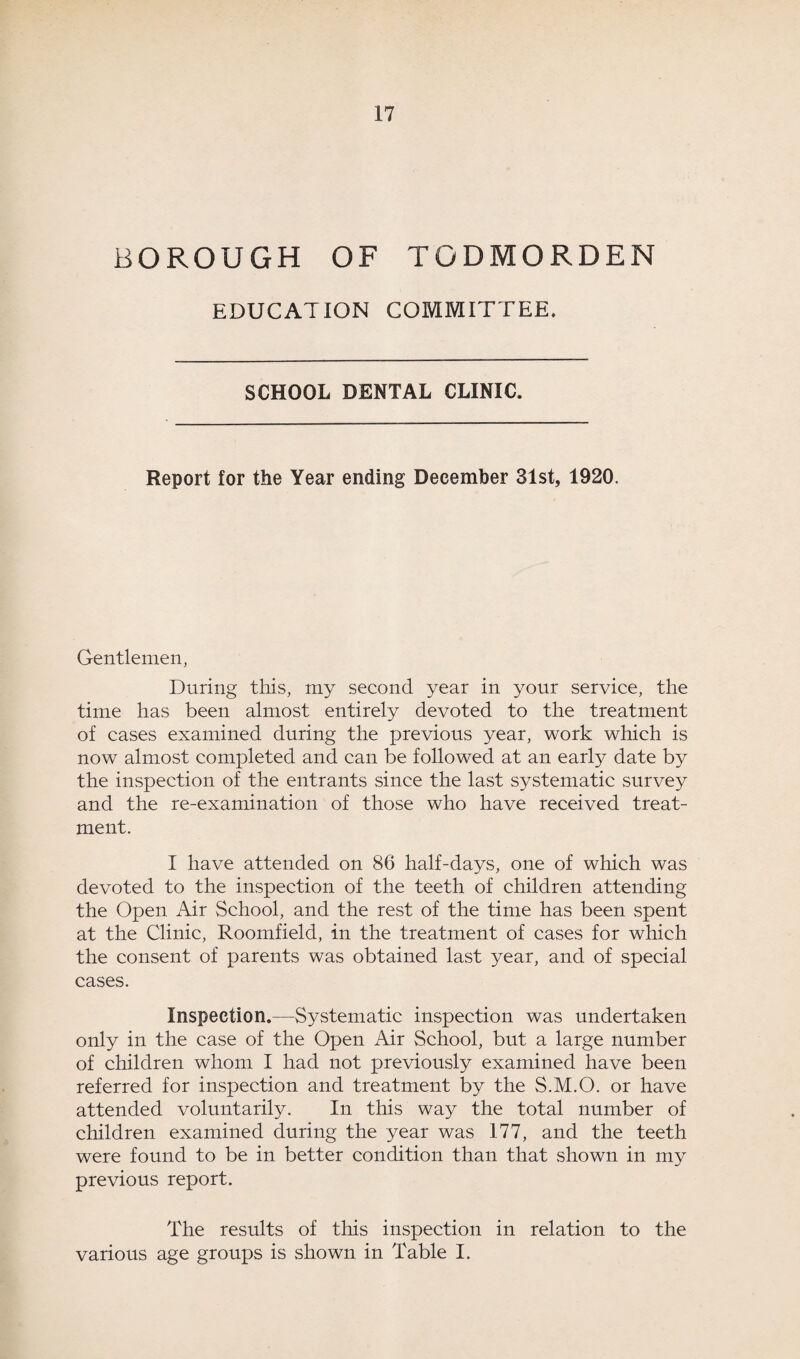 BOROUGH OF TODMORDEN EDUCATION COMMITTEE. SCHOOL DENTAL CLINIC. Report for the Year ending December 31st, 1920. Gentlemen, During this, my second year in your service, the time has been almost entirely devoted to the treatment of cases examined during the previous year, work which is now almost completed and can be followed at an early date by the inspection of the entrants since the last systematic survey and the re-examination of those who have received treat¬ ment. I have attended on 86 half-days, one of which was devoted to the inspection of the teeth of children attending the Open Air School, and the rest of the time has been spent at the Clinic, Roomfield, in the treatment of cases for which the consent of parents was obtained last year, and of special cases. Inspection.—Systematic inspection was undertaken only in the case of the Open Air School, but a large number of children whom I had not previously examined have been referred for inspection and treatment by the S.M.O. or have attended voluntarily. In this way the total number of children examined during the year was 177, and the teeth were found to be in better condition than that shown in my previous report. The results of this inspection in relation to the various age groups is shown in Table I.