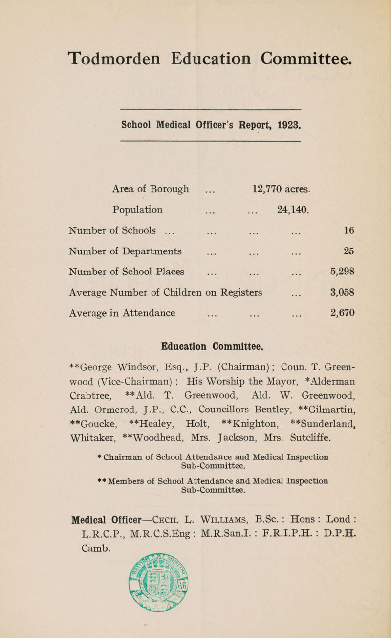 Todmorden Education Committee. School Medical Officer’s Report, 1923. Area of Borough ... 12,770 acres. Population ... ... 24,140. Number of Schools ... ... ... ... 16 Number of Departments ... ... ... 25 Number of School Places ... ... ... 5,298 Average Number of Children on Registers ... 3,058 Average in Attendance ... ... ... 2,670 Education Committee. **George Windsor, Esq., J.P. (Chairman); Coun. T. Green¬ wood (Vice-Chairman) ; His Worship the Mayor, * Alderman Crabtree, **Ald. T. Greenwood, Aid. W. Greenwood, Aid. Ormerod, J.P., C.C., Councillors Bentley, **Gilmartin, **Goucke, **Healey, Holt, **Knighton, **Sunderland, Whitaker, **Woodhead, Mrs. Jackson, Mrs. Sutcliffe. * Chairman of School Attendance and Medical Inspection Sub-Committee. ** Members of School Attendance and Medical Inspection Sub-Committee. Medical Officer—Cecil E. Williams, B.Sc.: Hons : Eond : E.R.C.P., M.R.C.S.Eng : M.R.San.I. : F.R.I.P.H. : D.P.H, Camb.