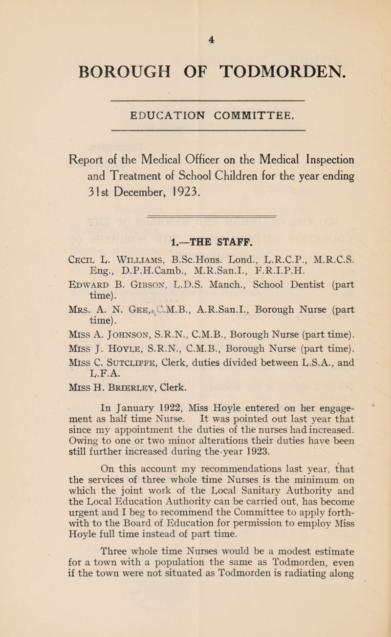 BOROUGH OF TODMORDEN. EDUCATION COMMITTEE. Report of the Medical Officer on the Medical Inspection and Treatment of School Children for the year ending 31st December, 1923. 1 —THE STAFF. Cecie E. Wieeiams, B.Sc.Hons. Eond., E.R.C.P., M.R.C.S. Eng., D.P.H.Camb., M.R.San.I., F.R.I.P.H. Edward B. Gibson, L.D.S. Manch., School Dentist (part time). Mrs. A. NV Gee,nC.M.B., A.R.San.I., Borough Nurse (part time). Miss A. Johnson, S.R.N., C.M.B., Borough Nurse (part time). Miss J. Hoyee, S.R.N., C.M.B., Borough Nurse (part time). Miss C. Sutceiffe, Clerk, duties divided between E.S.A., and E.F.A. Miss H. Briereey, Clerk. In January 1922, Miss Hoyle entered on her engage¬ ment as half time Nurse. It was pointed out last year that since my appointment the duties of the nurses had increased. Owing to one or two minor alterations their duties have been still further increased during the-year 1923. On this account my recommendations last year, that the services of three whole time Nurses is the minimum on which the joint work of the Eocal Sanitary Authority and the Eocal Education Authority can be carried out, has become urgent and I beg to recommend the Committee to apply forth¬ with to the Board of Education for permission to employ Miss Hoyle full time instead of part time. Three whole time Nurses would be a modest estimate for a town with a population the same as Todmorden, even if the town were not situated as Todmorden is radiating along