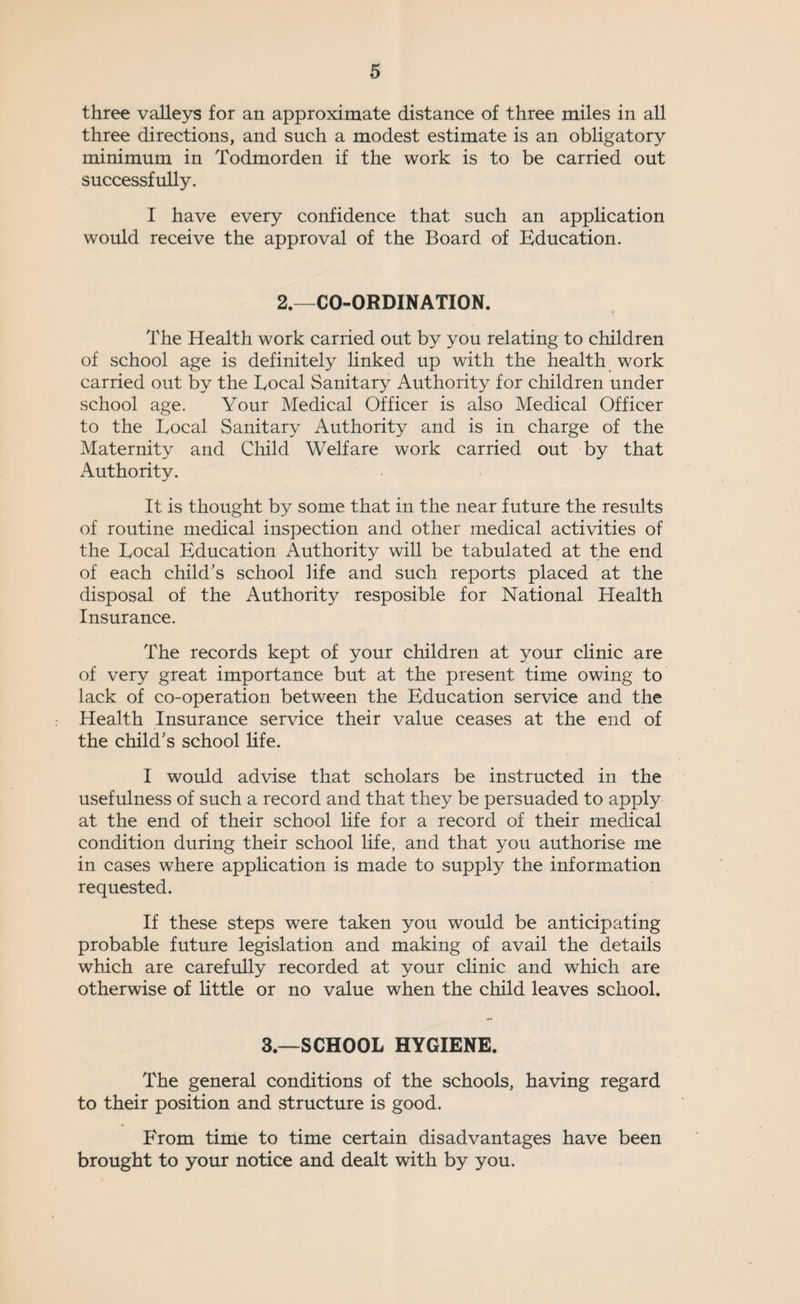 three valleys for an approximate distance of three miles in all three directions, and such a modest estimate is an obligatory minimum in Todmorden if the work is to be carried out successfully. I have every confidence that such an application would receive the approval of the Board of Education. 2.—CO-ORDINATION. The Health work carried out by you relating to children of school age is definitely linked up with the health work carried out by the Local Sanitary Authority for children under school age. Your Medical Officer is also Medical Officer to the Local Sanitary Authority and is in charge of the Maternity and Child Welfare work carried out by that Authority. It is thought by some that in the near future the results of routine medical inspection and other medical activities of the Local Education Authority will be tabulated at the end of each child’s school life and such reports placed at the disposal of the Authority resposible for National Health Insurance. The records kept of your children at your clinic are of very great importance but at the present time owing to lack of co-operation between the Education service and the Health Insurance service their value ceases at the end of the child’s school life. I would advise that scholars be instructed in the usefulness of such a record and that they be persuaded to apply at the end of their school life for a record of their medical condition during their school life, and that you authorise me in cases where application is made to supply the information requested. If these steps were taken you would be anticipating probable future legislation and making of avail the details which are carefully recorded at your clinic and which are otherwise of little or no value when the child leaves school. 3—SCHOOL HYGIENE. The general conditions of the schools, having regard to their position and structure is good. From time to time certain disadvantages have been brought to your notice and dealt with by you.