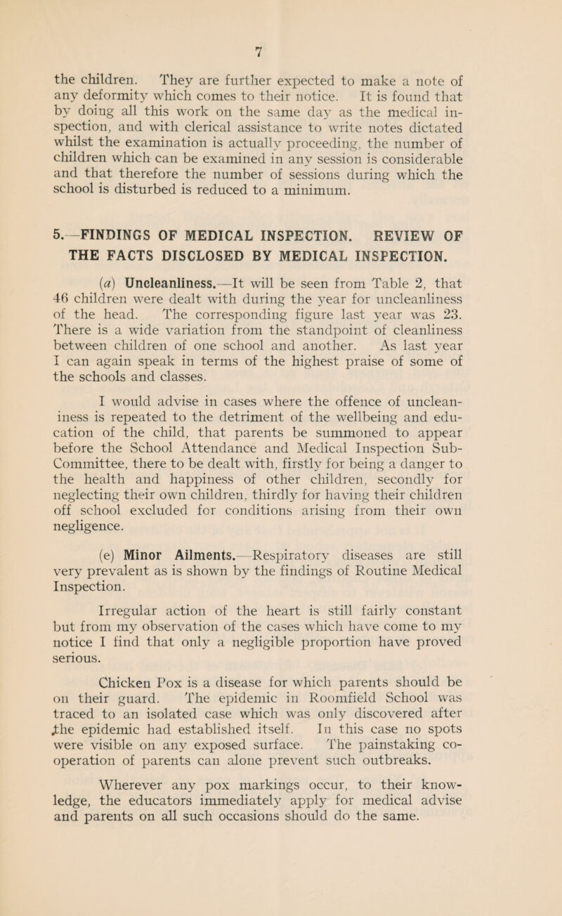 the children. They are further expected to make a note of any deformity which comes to their notice. It is found that by doing all this work on the same day as the medical in¬ spection, and with clerical assistance to write notes dictated whilst the examination is actually proceeding, the number of children which can be examined in any session is considerable and that therefore the number of sessions during which the school is disturbed is reduced to a minimum. 5.—FINDINGS OF MEDICAL INSPECTION. REVIEW OF THE FACTS DISCLOSED BY MEDICAL INSPECTION. (a) Uncleanliness.—It will be seen from Table 2, that 46 children were dealt with during the year for uncleanliness of the head. The corresponding figure last year was 23. There is a wide variation from the standpoint of cleanliness between children of one school and another. As last year I can again speak in terms of the highest praise of some of the schools and classes. I would advise in cases where the offence of unclean- iness is repeated to the detriment of the wellbeing and edu¬ cation of the child, that parents be summoned to appear before the School Attendance and Medical Inspection Sub- Committee, there to be dealt with, firstly for being a danger to the health and happiness of other children, secondly for neglecting their own children, thirdly for having their children off school excluded for conditions arising from their own negligence. (e) Minor Ailments.—Respiratory diseases are still very prevalent as is shown by the findings of Routine Medical Inspection. Irregular action of the heart is still fairly constant but from my observation of the cases which have come to my notice I find that only a negligible proportion have proved serious. Chicken Pox is a disease for which parents should be on their guard. The epidemic in Roomfield School was traced to an isolated case which was only discovered after .the epidemic had established itself. In this case no spots were visible on any exposed surface. The painstaking co¬ operation of parents can alone prevent such outbreaks. Wherever any pox markings occur, to their know¬ ledge, the educators immediately apply for medical advise and parents on all such occasions should do the same.