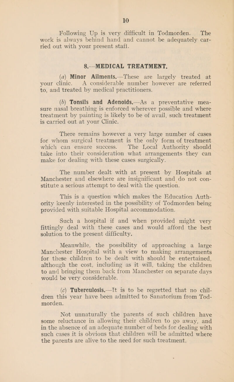 Following Up is very difficult in Todmorden. The work is always behind hand and cannot be adequately car¬ ried out with your present staff. 8.—MEDICAL TREATMENT. (a) Minor Ailments.—These are largely treated at your clinic. A considerable number however are referred to, and treated by medical practitioners. (■b) Tonsils and Adenoids.—As a preventative mea¬ sure nasal breathing is enforced wherever possible and where treatment by painting is likely to be of avail, such treatment is carried out at your Clinic. There remains however a very large number of cases for whom surgical treatment is the only form of treatment which can ensure success. The Focal Authority should take into their consideration what arrangements they can make for dealing with these cases surgically. The number dealt with at present by Hospitals at Manchester and elsewhere are insignificant and do not con¬ stitute a serious attempt to deal with the question. This is a question which makes the Education Auth¬ ority keenly interested in the possibility of Todmorden being provided with suitable Hospital accommodation. Such a hospital if and when provided might very fittingly deal with these cases and would afford the best solution to the present difficulty. Meanwhile, the possibility of approaching a large Manchester Hospital with a view to making arrangements for these children to be dealt with should be entertained, although the cost, including as it will, taking the children to and bringing them back from Manchester on separate days would be very considerable. (c) Tuberculosis.—It is to be regretted that no chil¬ dren this 3^ear have been admitted to Sanatorium from Tod¬ morden. Not unnaturally the parents of such children have some reluctance in allowing their children to go away, and in the absence of an adequate number of beds for dealing with such cases it is obvious that children will be admitted where the parents are alive to the need for such treatment,