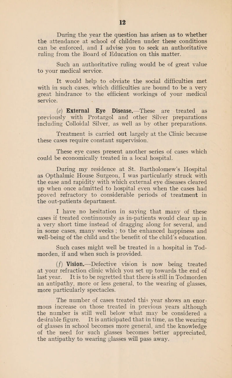 During the year the question has arisen as to whether the attendance at school of children under these conditions can be enforced, and I advise you to seek an authoritative ruling from the Board of Education on this matter. Such an authoritative ruling would be of great value to your medical service. It would help to obviate the social difficulties met with in such cases, which difficulties are bound to be a very great hindrance to the efficient workings of your medical service. (e) External Eye Disease.—These are treated as previously with Protargol and other Silver preparations including Colloidal Silver, as well as by other preparations. Treatment is carried out largely at the Clinic because these cases require constant supervision. These eye cases present another series of cases which could be economically treated in a local hospital. During my residence at St. Bartholomew's Hospital as Opthalmic House Surgeon, I was particularly struck with the ease and rapidity with which external eye diseases cleared up when once admitted to hospital even when the cases had proved refractory to considerable periods of treatment in the out-patients department. I have no hesitation in saying that many of these cases if treated continuously as in-patients would clear up in a very short time instead of dragging along for several, and in some cases, many weeks ; to the enhanced happiness and well-being of the child and the benefit of the child's education. Such cases might well be treated in a hospital in Tod- morden, if and when such is provided. (/) Vision.—Defective vision is now being treated at your refraction clinic which you set up towards the end of last year. It is to be regretted that there is still in Todmorden an antipathy, more or less general, to the wearing of glasses, more particularly spectacles. The number of cases treated this year shows an enor¬ mous increase on those treated in previous years although the number is still well below what may be considered a desirable figure. It is anticipated that in time, as the wearing of glasses in school becomes more general, and the knowledge of the need for such glasses becomes better appreciated, the antipathy to wearing glasses will pass away.