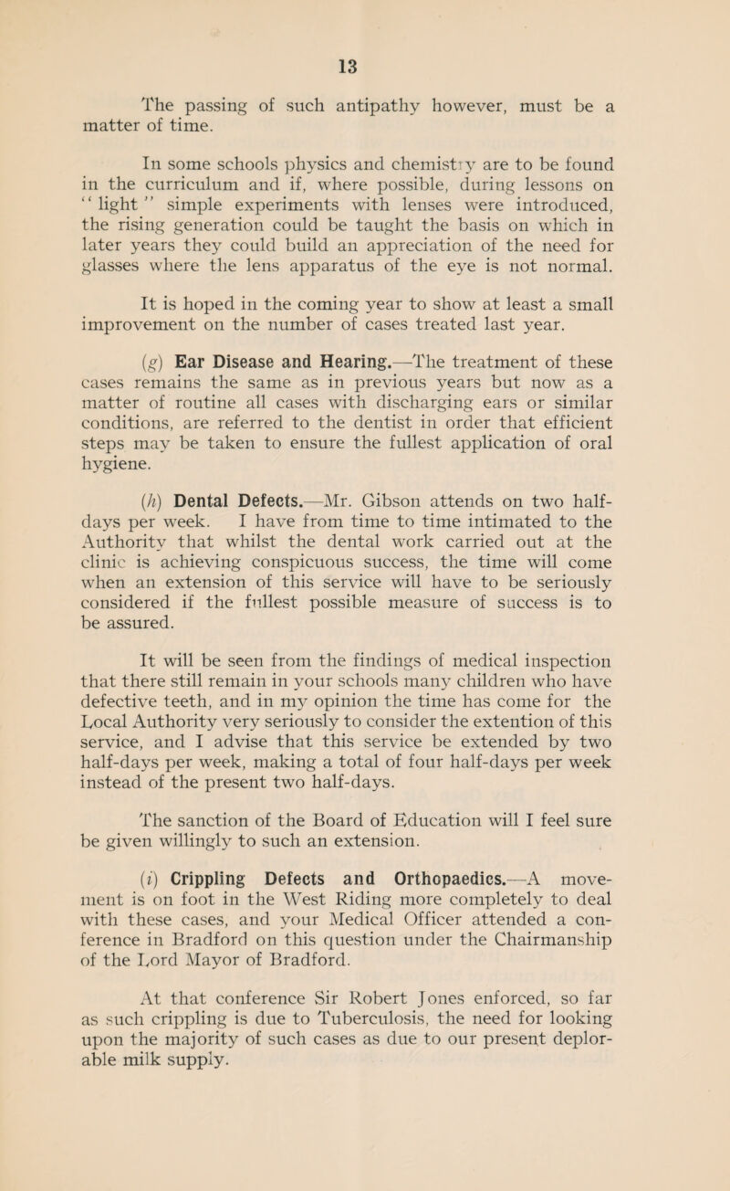 The passing of such antipathy however, must be a matter of time. In some schools physics and chemistry are to be found in the curriculum and if, where possible, during lessons on light ’ ’ simple experiments with lenses were introduced, the rising generation could be taught the basis on which in later years they could build an appreciation of the need for glasses where the lens apparatus of the eye is not normal. It is hoped in the coming year to show at least a small improvement on the number of cases treated last year. (g) Ear Disease and Hearing.—The treatment of these cases remains the same as in previous years but now as a matter of routine all cases with discharging ears or similar conditions, are referred to the dentist in order that efficient steps may be taken to ensure the fullest application of oral hygiene. (h) Dental Defects.—Mr. Gibson attends on two half¬ days per w^eek. I have from time to time intimated to the Authority that whilst the dental work carried out at the clinic is achieving conspicuous success, the time will come when an extension of this service will have to be seriously considered if the fullest possible measure of success is to be assured. It will be seen from the findings of medical inspection that there still remain in your schools many children who have defective teeth, and in my opinion the time has come for the Local Authority very seriously to consider the extention of this service, and I advise that this service be extended by two half-days per week, making a total of four half-days per week instead of the present two half-days. The sanction of the Board of Education will I feel sure be given willingly to such an extension. (i) Crippling Defects and Orthopaedics.—A move¬ ment is on foot in the West Riding more completely to deal with these cases, and your Medical Officer attended a con¬ ference in Bradford on this question under the Chairmanship of the Lord Mayor of Bradford. At that conference Sir Robert Jones enforced, so far as such crippling is due to Tuberculosis, the need for looking upon the majority of such cases as due to our present deplor¬ able milk supply.