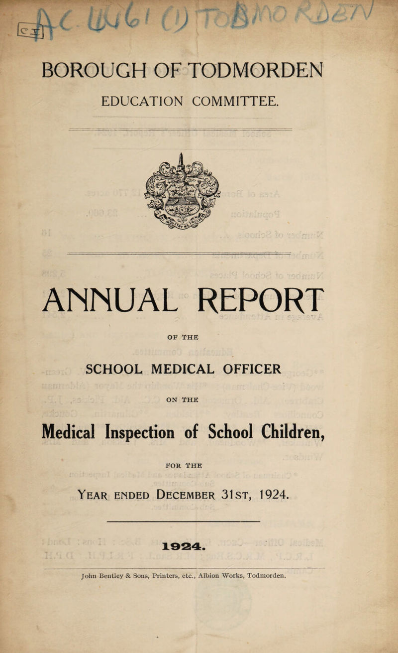 BOROUGH OF TODMORDEN EDUCATiON COMMITTEE. ANNUAL REPORT OF THF SCHOOL MEDICAL OFFICER ON THE Medical Inspection of School Children, FOR THE Year ended December 31st, 1924. 1924. John Bentley & Sons, Printers, etc., Albion Works, Todmorden