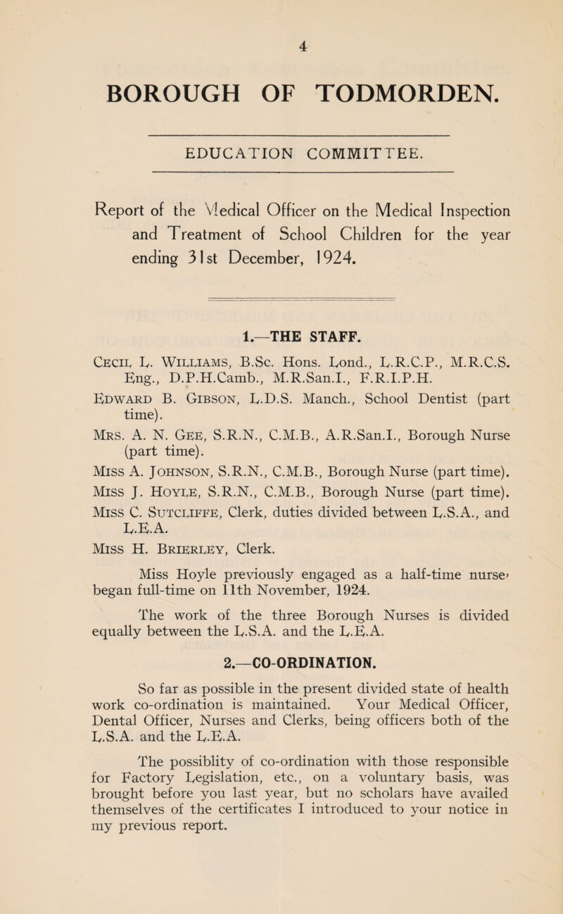 BOROUGH OF TODMORDEN. EDUCATION COMMITTEE. Report of the Vledical Officer on the Medical Inspection and Treatment of School Children for the year ending 31st December, 1924. 1.—THE STAFF. Cbcii. Iv. Wibbiams, B.Sc. Hons. Tond., T.R.C.P., M.R.C.S. Eng., D.P.H.Camb., M.R.San.I., F.R.I.P.H. Edward B. Gibson, E-D.S. Manch., School Dentist (part time). Mrs. a. N. Gee, S.R.N., C.M.B., A.R.San.I., Borough Nurse (part time). Miss A. Johnson, S.R.N., C.M.B., Borough Nurse (part time). Miss J. Hoybe, S.R.N., C.M.B., Borough Nurse (part time). Miss C. Sutcbiefe, Clerk, duties divided between E.S.A., and E.E.A. Miss H. Brierbey, Clerk. Miss Hoyle previously engaged as a half-time nurse» began full-time on 11th November, 1924. The work of the three Borough Nurses is divided equally between the E.S.A. and the E.E.A. 2.—CO-ORDINATION. So far as possible in the present divided state of health work co-ordination is maintained. Your Medical Officer, Dental Officer, Nurses and Clerks, being officers both of the E.S.A. and the E.E.A. The possiblity of co-ordination with those responsible for Factory Eegislation, etc., on a voluntary basis, was brought before you last year, but no scholars have availed themselves of the certificates I introduced to your notice in my previous report.
