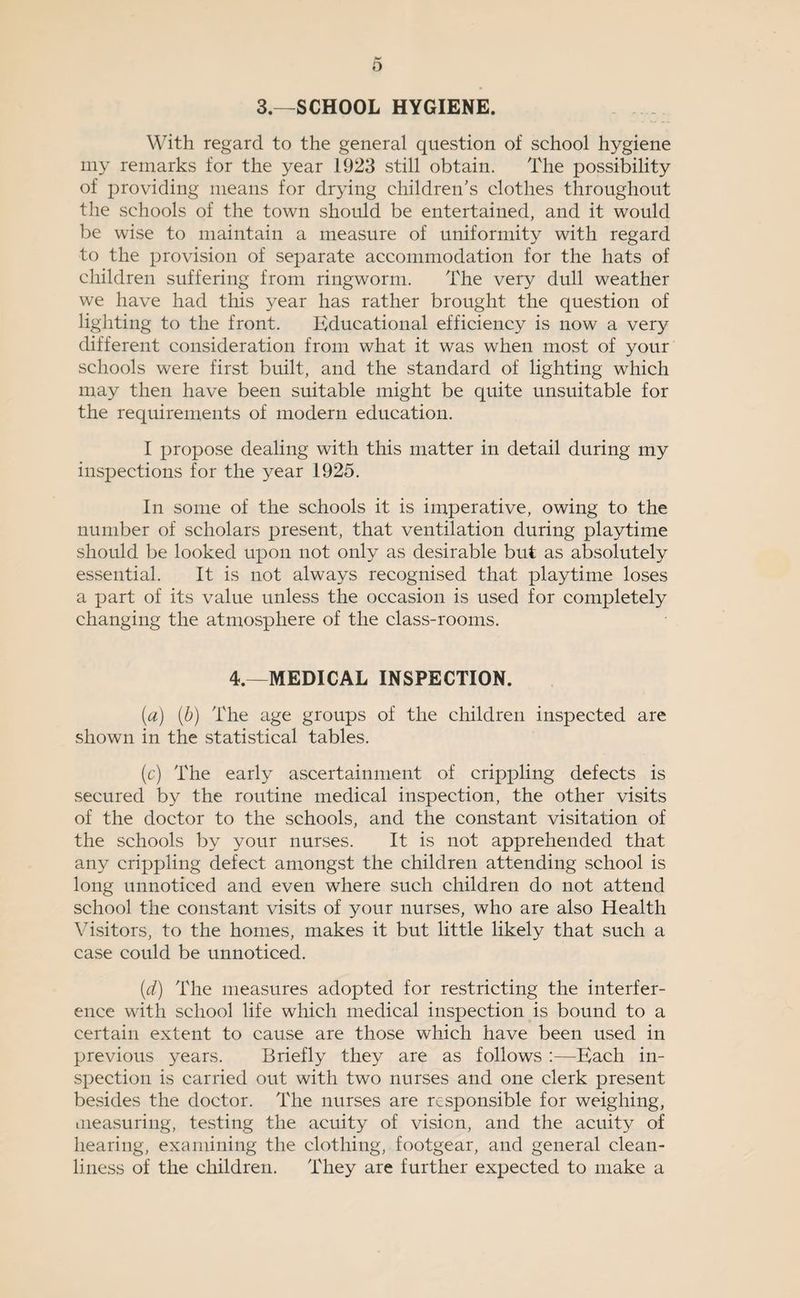 3.—SCHOOL HYGIENE. With regard to the general question of school hygiene iiiy remarks for the year 1923 still obtain. The possibility of providing means for drying children's clothes throughout the schools of the town should be entertained, and it would be wise to maintain a measure of uniformity with regard to the provision of separate accommodation for the hats of children suffering from ringworm. The very dull weather we have had this year has rather brought the question of lighting to the front. Educational efficiency is now a very different consideration from what it was when most of your schools were first built, and the standard of lighting which may then have been suitable might be quite unsuitable for the requirements of modern education. I propose dealing with this matter in detail during my inspections for the year 1925. In some of the schools it is imperative, owing to the number of scholars present, that ventilation during playtime should be looked upon not only as desirable but as absolutely essential. It is not always recognised that playtime loses a part of its value unless the occasion is used for completely changing the atmosphere of the class-rooms. 4.—MEDICAL INSPECTION. [a] [h) The age groups of the children inspected are shown in the statistical tables. (c) The early ascertainment of crippling defects is secured by the routine medical inspection, the other visits of the doctor to the schools, and the constant visitation of the schools by your nurses. It is not apprehended that any crippling defect amongst the children attending school is long unnoticed and even where such children do not attend school the constant visits of your nurses, who are also Health Visitors, to the homes, makes it but little likely that such a case could be unnoticed. [d) The measures adopted for restricting the interfer¬ ence with school life which medical inspection is bound to a certain extent to cause are those which have been used in previous years. Briefly they are as follows :—Bach in¬ spection is carried out with two nurses and one clerk present besides the doctor. The nurses are responsible for weighing, iiieasuring, testing the acuity of vision, and the acuity of hearing, examining the clothing, footgear, and general clean¬ liness of the children. They are further expected to make a