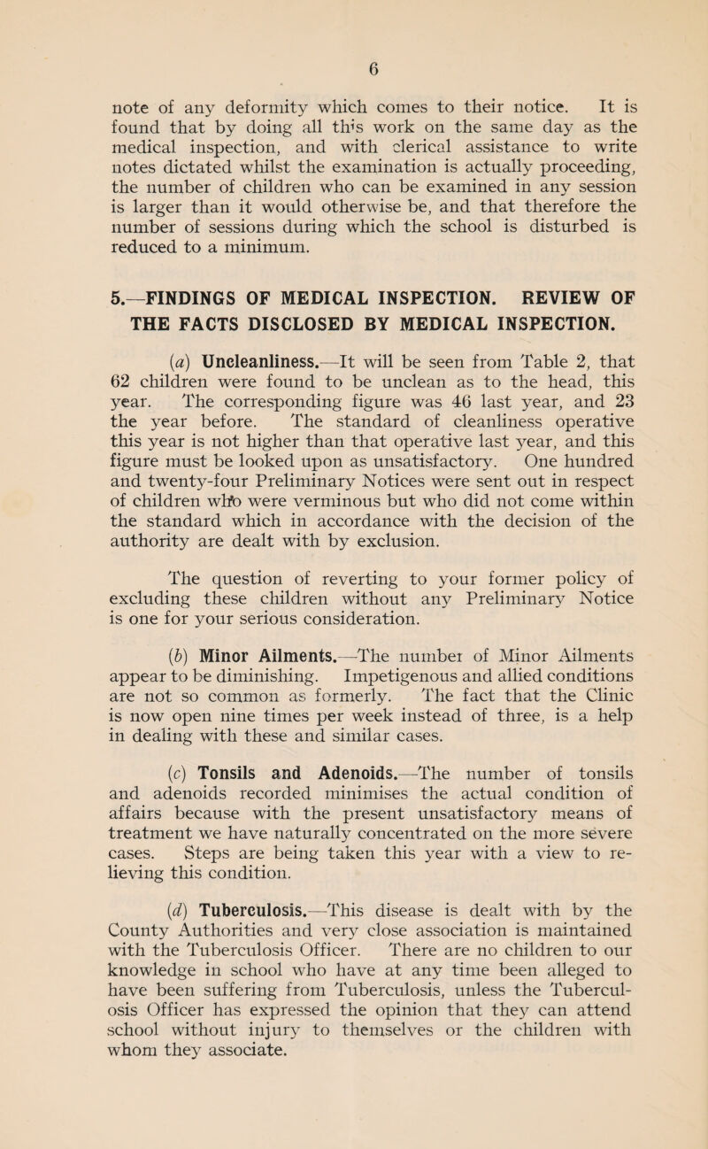 note of any deformity which comes to their notice. It is found that by doing all this work on the same day as the medical inspection, and with clerical assistance to write notes dictated whilst the examination is actually proceeding, the number of children who can be examined in any session is larger than it would otherwise be, and that therefore the number of sessions during which the school is disturbed is reduced to a minimum. 5.—FINDINGS OF MEDICAL INSPECTION. REVIEW OF THE FACTS DISCLOSED BY MEDICAL INSPECTION. [a) Uncleanliness.—It will be seen from Table 2, that 62 children were found to be unclean as to the head, this year. The corresponding figure was 46 last year, and 23 the year before. The standard of cleanliness operative this year is not higher than that operative last year, and this figure must be looked upon as unsatisfactory. One hundred and twenty-four Preliminary Notices were sent out in respect of children wlfo were verminous but who did not come within the standard which in accordance with the decision of the authority are dealt with by exclusion. The question of reverting to your former policy of excluding these children without any Preliminary Notice is one for your serious consideration. [h] Minor Ailments.—^The number of Minor Ailments appear to be diminishing. Impetigenous and allied conditions are not so common as formerly. The fact that the Clinic is now open nine times per week instead of three, is a help in dealing with these and similar cases. (c) Tonsils and Adenoids.—^The number of tonsils and adenoids recorded minimises the actual condition of affairs because with the present unsatisfactory means of treatment we have naturally concentrated on the more severe cases. Steps are being taken this year with a view to re¬ lieving this condition. {d) Tuberculosis.—This disease is dealt with by the County Authorities and very close association is maintained with the Tuberculosis Officer. There are no children to our knowledge in school who have at any time been alleged to have been suffering from Tuberculosis, unless the Tubercul¬ osis Officer has expressed the opinion that they can attend school without injury to themselves or the children with whom they associate.