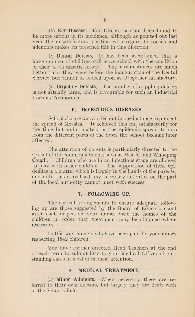 {h) Ear Disease.—^Ear Disease has not been found to be more serious in its incidence, although as pointed out last year the unsatisfactory position with regard to tonsils and adenoids makes its presence felt in this direction. (f) Dental Defects.—It has been ascertained that a large number of children still leave school with the condition of their teeth unsatisfactory. The circumstances are much better than they were before the inauguration of the Dental Service, but cannot be looked upon as altogether satisfactory. (j) Crippling Defects.—The number of crippling defects is not actually large, and is favourable for such an industrial town as Todmorden. 6.—INFECTIOUS DISEASES. School closure was carried out in one instance to prevent the spread of Measles. It achieved this end satisfactorily for the time but unfortunately as the epidemic spread to anp from the different parts of the town the school became later affected. The attention of parents is particularly directed to the spread of the common ailments such as Measles and Whooping Cough. Children who are in an infectious stage are allowed to play with other children. The suppression of these epi¬ demics is a matter which is largely in the hands of the parents, and until this is realised any accessory activities on the part of the local authority cannot meet with success. 7.—FOLLOWING UP. The clerical arrangements to ensure adequate follow¬ ing up are those suggested by the Board of Education and after each inspection your nurses visit the homes of the children in order that treatment may be obtained where necessary. In this way home visits have been paid by your nurses respecting 1842 children. You have further directed Head Teachers at the end of each term to submit lists to your Medical Officer of out¬ standing cases in need of medical attention. 8.—MEDICAL TREATMENT. (a) Minor Ailments. -When necessary these are re¬ ferred to their own doctors, but largeE^ the^^ are dealt with at the School Clinic.