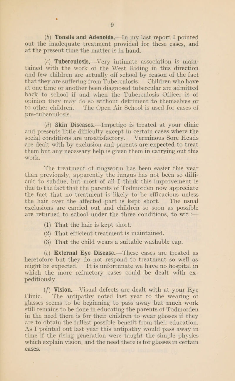 % (b) Tonsils and Adenoids.—In my last report I pointed out the inadequate treatment provided for these cases, and at the present time the matter is in hand. (c) Tuberculosis.—^Very intimate association is main¬ tained with the work of the West Riding in this direction and few children are actually off school by reason of the fact that they are suffering from Tuberculosis. Children who have at one time or another been diagnosed tubercular are admitted back to school if and when the Tuberculosis Officer is of opinion they may do so without detriment to themselves or to other children. The Open Air School is used for cases of pre-tuberculosis. (d) Skin Diseases.—Impetigo is treated at your clinic and presents little difficulty except in certain cases where the social conditions are unsatisfactory. Verminous Sore Heads are dealt with by exclusion and parents are expected to treat them but any necessary help is given them in carrying out this work. The treatment of ringworm has been easier this year than previously, apparently the fungus has not been so diffi¬ cult to subdue, but most of all I think this improvement is due to the fact that the parents of Todmorden now appreciate the fact that no treatment is likely to be efficacious unless the hair over the affected part is kept short. The usual exclusions are carried out and children so soon as possible are returned to school under the three conditions, to wit :— (1) That the hair is kept short. (2) That efficient treatment is maintained. (3) That the child wears a suitable washable cap. (e) External Eye Disease.—These cases are treated as heretofore but they do not respond to treatment so well as might be expected. It is unfortunate we have no hospital in which the more refractory cases could be dealt with ex¬ peditiously. (/) Vision.—Visual defects are dealt with at your Bye Clinic. The antipathy noted last year to the wearing of glasses seems to be beginning to pass away but much work still remains to be done in educating the parents of Todmorden in the need there is for their children to wear glasses if they are to obtain the fullest possible benefit from their education. As I pointed out last year this antipathy would pass away in time if the rising generation were taught the simple physics which explain vision, and the need there is for glasses in certain cases.