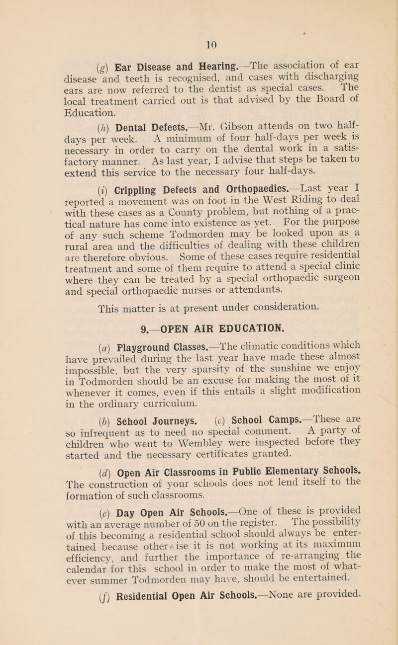 (g) Ear Disease and Hearing.—The association of ear disease and teeth is recognised, and cases with discharging ears are now referred to the dentist as special cases. dhe local treatment carried out is that advised by the Board of Education. (h) Dental Defects.—Mr. Gibson attends on two half¬ days per week. A minimum of four half-days per week is necessary in order to carry on the dental work in a satis¬ factory manner. As last year, I advise that steps be taken to extend this service to the necessary four half-days. (i) Crippling Defects and Orthopaedics. -Last year I reported a movement was on foot in the West Riding to deal with these cases as a County problem, but nothing of a prac¬ tical nature has come into existence as yet. For the purpose of any such scheme Todmorden may be looked upon as a rural area and the difficulties of dealing with these children are therefore obvious. Some of these cases require residential treatment and some of them require to attend a special clinic where they can be treated by a special orthopaedic surgeon and special orthopaedic nurses or attendants. This matter is at present under consideration. 9.—OPEN AIR EDUCATION. {a) Playground Classes.—The climatic conditions which have prevailed during the last year have made these almost impossible, but the very sparsity of the sunshine we enjoy in Todmorden should be an excuse for making the most of it whenever it comes, even if this entails a slight modification in the ordinary curriculum. (b) School Journeys. (c) School Camps.—These are so infrequent as to need no special comment. A party of children who went to W^embley were inspected before they started and the necessary certificates granted. (d) Open Air Classrooms in Public Elementary Schools. The construction of your schools does not lend itself to the formation of such classrooms. (e) Day Open Air Schools.—One of these is provided with an average number of 50 on the register. the possibility of this becoming a residential school should always be enter¬ tained because otherv\ise it is not working at its maximum efficiency, and further the importance of re-arranging the calendar for this school in order to make the most of what¬ ever summer Todmorden may haA*e, should be entertained. (/) Residential Open Air Schools.—None are provided.