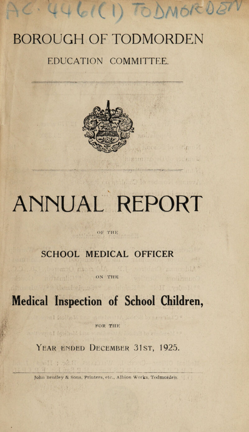 BOROUGH OF TODMORDEN EDUCATION COMMITTEE. ANNUAL REPORT OF THE SCHOOL MEDICAL OFFICER . , s „ f •' * & •&' ON THE Medical Inspection of School Children, rill ‘ ' n &j ' • FOR THE f u * Year ended December 31st, 1925. John Bentley & Sons, Printers, etc., Albion Works, Todmorder?.