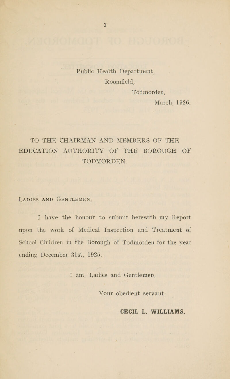 Public Health Department, Roomfield, Todmorden, March, 1926. TO THE CHAIRMAN AND MEMBERS OF THE EDUCATION AUTHORITY OF THE BOROUGH OF TODMORDEN. Fa dies and Gentlemen, I have the honour to submit herewith my Report upon the work of Medical Inspection and Treatment of School Children in the Borough of Todmorden for the year ending December 31st, 1925. I am, Ladies and Gentlemen, Your obedient servant, CECIL L. WILLIAMS.