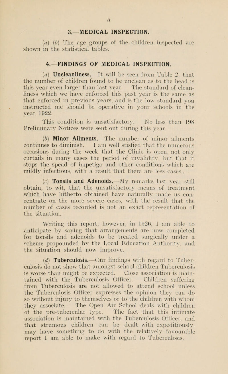 3.—MEDICAL INSPECTION. (a) (b) 'The age groups of the children inspected are shown in the statistical tables. 4.- FINDINGS OF MEDICAL INSPECTION. (a) Uncleanliness.—It will be seen from Table 2, that the number of children found to be unclean as to the head is this year even larger than last year. The standard of clean¬ liness which we have enforced this past year is the same as that enforced in previous years, and is the low standard you instructed me should be operative in your schools in the year 1922. This condition is unsatisfactory. No less than 19S Preliminary Notices were sent out during this year. (b) Minor Ailments.—The number of minor ailments continues to diminish. I am well stisfied that the numerous occasions during the week that the Clinic is open, not only curtails in many cases the period of invalidity, but that it stops the spead of impetigo and other conditions which are mildly infectious, with a result that there are less cases.. (c) Tonsils and Adenoids. -My remarks last year still obtain, to wit, that the unsatisfactory means of treatment which have hitherto obtained have naturally made us con¬ centrate on the more severe cases, with the result that the number of cases recorded is not an exact representation of the situation. Writing this report, however, in 1920, I am able to anticipate by saying that arrangements are now completed for tonsils and adenoids to be treated surgically under a scheme propounded by the Local Education Authority, and the situation should now improve. (d) Tuberculosis.—Our findings with regard to Tuber¬ culosis do not show that amongst school children Tuberculosis is worse than might be expected. Close association is main¬ tained with the Tuberculosis Officer. Children suffering from Tuberculosis are not allowed to attend school unless the Tuberculosis Officer expresses the opinion they can do so without injury to themselves or to the children with whom they associate. The Open Air School deals with children of the pre-tubercular type. The fact that this intimate association is maintained with the Tuberculosis Officer, and that strumous children can be dealt with expeditiously, may have something to do with the relatively favourable report I am able to make with regard to Tuberculosis.