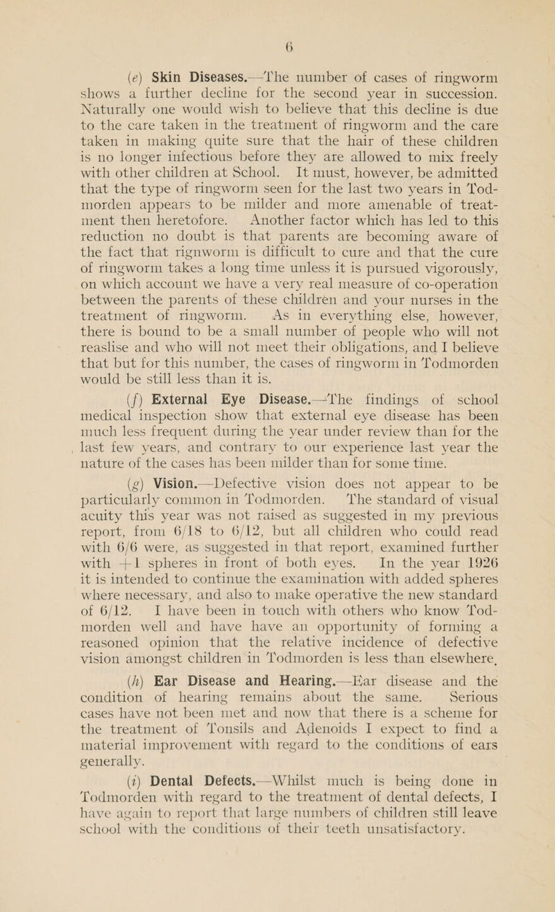 (e) Skin Diseases.—The number of cases of ringworm shows a further decline for the second year in succession. Naturally one would wish to believe that this decline is due to the care taken in the treatment of ringworm and the care taken in making quite sure that the hair of these children is no longer infectious before they are allowed to mix freely with other children at School. It must, however, be admitted that the type of ringworm seen for the last two years in Tod- morden appears to be milder and more amenable of treat¬ ment then heretofore. Another factor which has led to this reduction no doubt is that parents are becoming aware of the fact that rignworm is difficult to cure and that the cure of ringworm takes a long time unless it is pursued vigorously, on which account we have a very real measure of co-operation between the parents of these children and your nurses in the treatment of ringworm. As in everything else, however, there is bound to be a small number of people who will not reaslise and who will not meet their obligations, and I believe that but for this number, the cases of ringworm in Todmorden would be still less than it is. (/) External Eye Disease.—'The findings of school medical inspection show that external eye disease has been much less frequent during the year under review than for the last few years, and contrary to our experience last year the nature of the cases has been milder than for some time. (g) Vision.—Defective vision does not appear to be particularly common in Todmorden. The standard of visual acuity this year was not raised as suggested in my previous report, from 6/18 to 6/12, but all children who could read with 6/6 were, as suggested in that report, examined further with +1 spheres in front of both eyes. In the year 1926 it is intended to continue the examination with added spheres where necessary, and also to make operative the new standard of 6/12. I have been in touch with others who know Tod¬ morden well and have have an opportunity of forming a reasoned opinion that the relative incidence of defective vision amongst children in Todmorden is less than elsewhere. (.h) Ear Disease and Hearing.—Bar disease and the condition of hearing remains about the same. Serious cases have not been met and now that there is a scheme for the treatment of Tonsils and Adenoids I expect to find a material improvement with regard to the conditions of ears generally. (i) Dental Defects.—Whilst much is being done in Todmorden with regard to the treatment of dental defects, I have again to report that large numbers of children still leave school with the conditions of their teeth unsatisfactory.