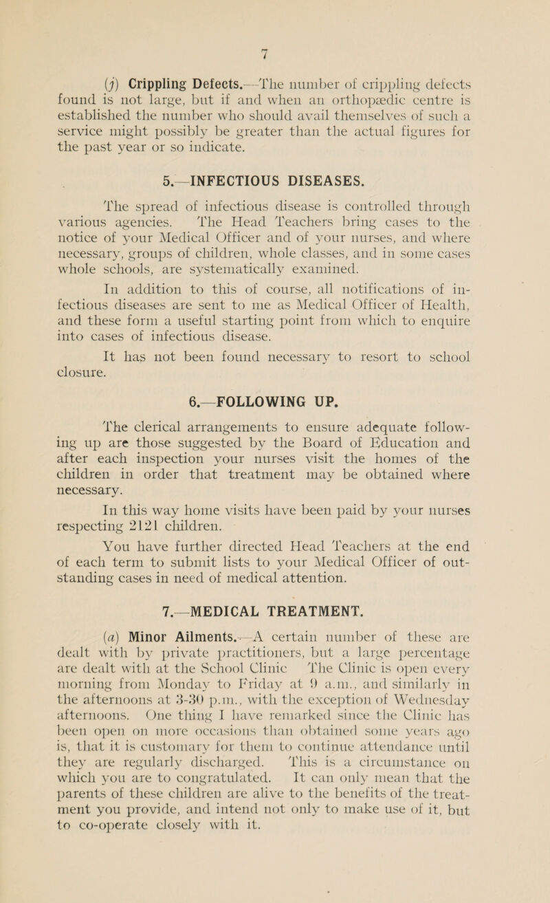 (j) Crippling Defects.—The number of crippling defects found is not large, but if and when an orthopaedic centre is established the number who should avail themselves of such a service might possibly be greater than the actual figures for the past year or so indicate. 5.—INFECTIOUS DISEASES. The spread of infectious disease is controlled through various agencies. The Head Teachers bring cases to the notice of your Medical Officer and of your nurses, and where necessary, groups of children, whole classes, and in some cases whole schools, are systematically examined. In addition to this of course, all notifications of in¬ fectious diseases are sent to me as Medical Officer of Health, and these form a useful starting point from which to enquire into cases of infectious disease. It has not been found necessary to resort to school closure. 6.—FOLLOWING UP. The clerical arrangements to ensure adequate follow¬ ing up are those suggested by the Board of Education and after each inspection your nurses visit the homes of the children in order that treatment may be obtained where necessary. In this way home visits have been paid by your nurses respecting 2121 children. You have further directed Head Teachers at the end of each term to submit lists to your Medical Officer of out¬ standing cases in need of medical attention. 7.—MEDICAL TREATMENT. (tf) Minor Ailments.-—A certain number of these are dealt with by private practitioners, but a large percentage are dealt with at the School Clinic The Clinic is open every morning from Monday to Friday at 9 a.m., and similarly in the afternoons at 3-30 p.m., with the exception of Wednesday afternoons. One thing I have remarked since the Clinic has been open on more occasions than obtained some years ago is, that it is customary for them to continue attendance until they are regularly discharged. This is a circumstance on which you are to congratulated. It can only mean that the parents of these children are alive to the benefits of the treat¬ ment you provide, and intend not only to make use of it, but to co-operate closely with it.