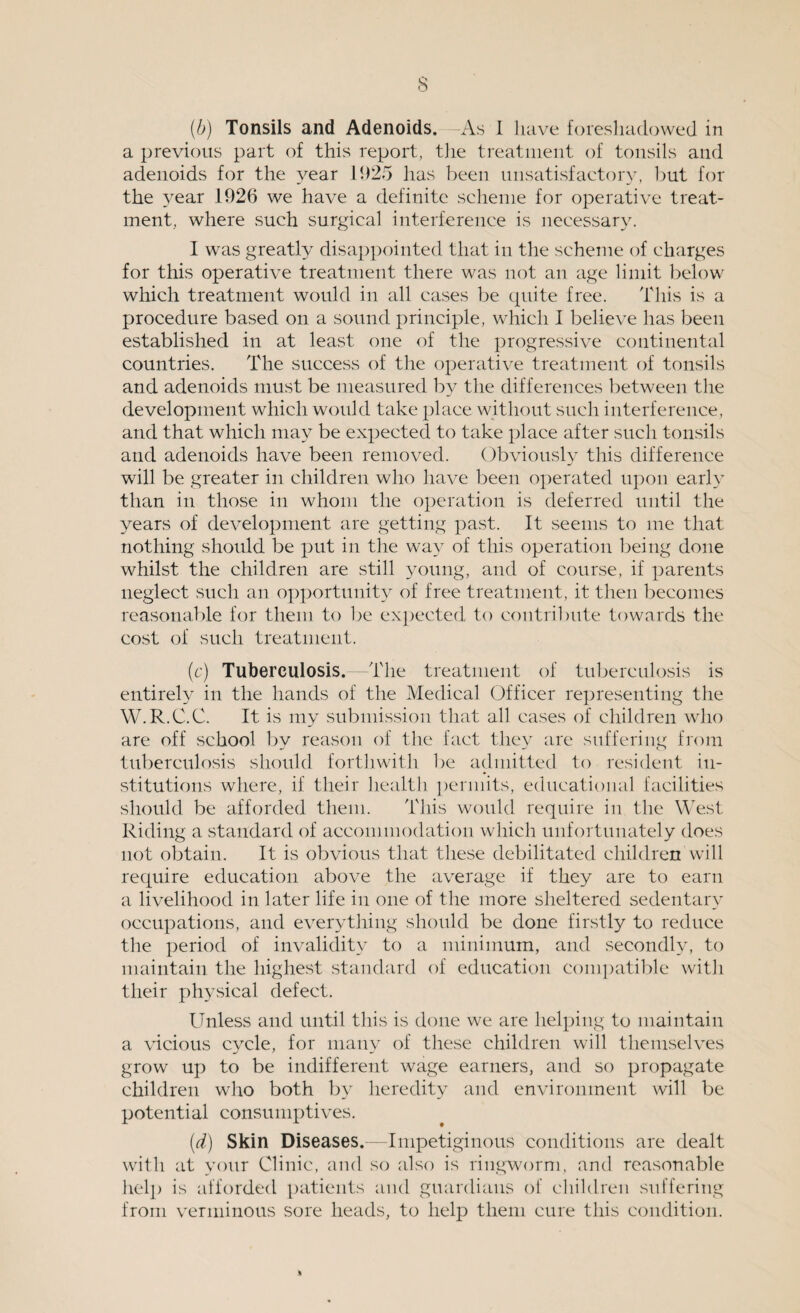 (b) Tonsils and Adenoids. -As I have foreshadowed in a previous part of this report, the treatment of tonsils and adenoids for the year 1925 has been unsatisfactory, but for the year 1926 we have a definite scheme for operative treat¬ ment, where such surgical interference is necessary. I was greatly disappointed that in the scheme of charges for this operative treatment there was not an age limit below which treatment would in all cases be quite free. This is a procedure based on a sound principle, which I believe has been established in at least one of the progressive continental countries. The success of the operative treatment of tonsils and adenoids must be measured by the differences between the development which would take place without such interference, and that which may be expected to take place after such tonsils and adenoids have been removed. Obviously this difference will be greater in children who have been operated upon early than in those in whom the operation is deferred until the years of development are getting past. It seems to me that nothing should be put in the way of this operation being done whilst the children are still young, and of course, if parents neglect such an opportunity of free treatment, it then becomes reasonable for them to be expected to contribute towards the cost of such treatment. (c) Tuberculosis. The treatment of tuberculosis is entirely in the hands of the Medical Officer representing the W.R.C.C. It is my submission that all cases of children who are off school by reason of the fact they are suffering from tuberculosis should forthwith be admitted to resident in¬ stitutions where, if their health permits, educational facilities should be afforded them. This would require in the West Riding a standard of accommodation which unfortunately does not obtain. It is obvious that these debilitated children will require education above the average if they are to earn a livelihood in later life in one of the more sheltered sedentary occupations, and everything should be done firstly to reduce the period of invalidity to a minimum, and secondly, to maintain the highest standard of education compatible with their physical defect. Unless and until this is done we are helping to maintain a vicious cycle, for many of these children will themselves grow up to be indifferent wage earners, and so propagate children who both by heredity and environment will be potential consumptives. (d) Skin Diseases.—Impetiginous conditions are dealt with at your Clinic, and so also is ringworm, and reasonable help is afforded patients and guardians of children suffering from verminous sore heads, to help them cure this condition.