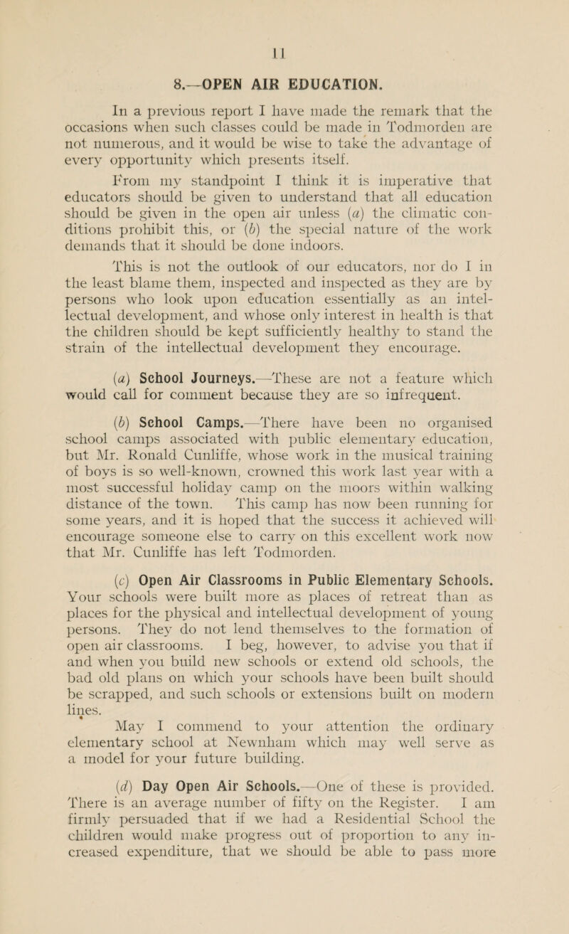 8.—OPEN AIK EDUCATION. In a previous report I have made the remark that the occasions when such classes could be made in Todmorden are not numerous, and it would be wise to take the advantage of every opportunity which presents itself. From my standpoint I think it is imperative that educators should be given to understand that all education should be given in the open air unless (a) the climatic con¬ ditions prohibit this, or (b) the special nature of the work demands that it should be done indoors. This is not the outlook of our educators, nor do I in the least blame them, inspected and inspected as they are by persons who look upon education essentially as an intel¬ lectual development, and whose only interest in health is that the children should be kept sufficiently healthy to stand the strain of the intellectual development they encourage. (a) School Journeys.—These are not a feature which would call for comment because they are so infrequent. (■b) School Camps.—There have been no organised school camps associated with public elementary education, but Mr. Ronald Cunliffe, whose work in the musical training of boys is so well-known, crowned this work last year with a most successful holiday camp on the moors within walking distance of the town. This camp has now been running for some years, and it is hoped that the success it achieved will encourage someone else to carry on this excellent work now that Mr. Cunliffe has left Todmorden. (c) Open Air Classrooms in Public Elementary Schools. Your schools were built more as places of retreat than as places for the physical and intellectual development of young persons. They do not lend themselves to the formation of open air classrooms. I beg, however, to advise you that if and when you build new schools or extend old schools, the bad old plans on which your schools have been built should be scrapped, and such schools or extensions built on modern lines. % May I commend to your attention the ordinary elementary school at Newnham which may well serve as a model for your future building. (d) Day Open Air Schools.—One of these is provided. There is an average number of fifty on the Register. I am firmly persuaded that if we had a Residential School the children would make progress out of proportion to any in¬ creased expenditure, that we should be able to pass more