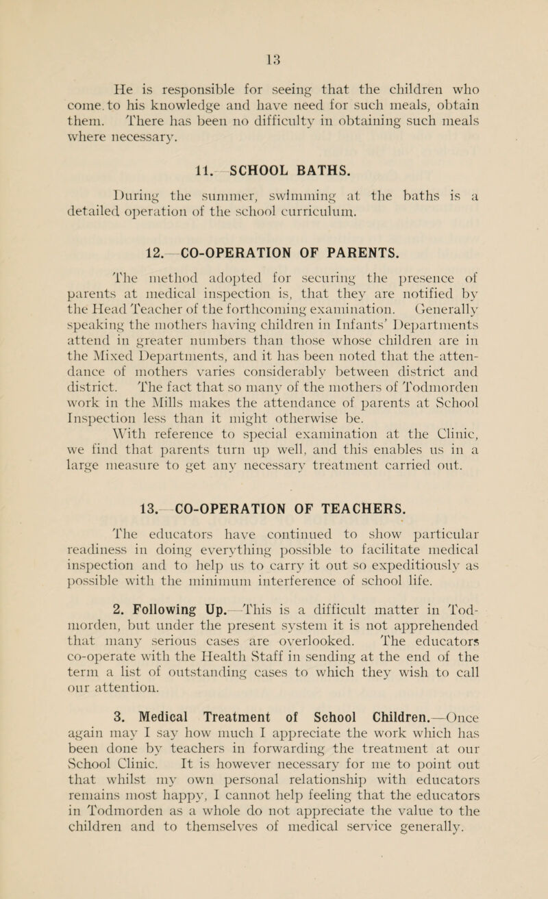 He is responsible for seeing that the children who come, to his knowledge and have need for such meals, obtain them. There has been no difficulty in obtaining such meals where necessary. 11. SCHOOL BATHS. During the summer, swimming at the baths is a detailed operation of the school curriculum. 12.—CO-OPERATION OF PARENTS. The method adopted for securing the presence of parents at medical inspection is, that they are notified by the Head Teacher of the forthcoming examination. Generally speaking the mothers having children in Infants’ Departments attend in greater numbers than those whose children are in the Mixed Departments, and it has been noted that the atten¬ dance of mothers varies considerably between district and district. The fact that so many of the mothers of Todmorden work in the Mills makes the attendance of parents at School Inspection less than it might otherwise be. With reference to special examination at the Clinic, we find that parents turn up well, and this enables us in a large measure to get any necessary treatment carried out. 13.—CO-OPERATION OF TEACHERS. The educators have continued to show particular readiness in doing everything possible to facilitate medical inspection and to help us to carry it out so expeditiously as possible with the minimum interference of school life. 2. Following Up.—This is a difficult matter in Tod- morden, but under the present system it is not apprehended that many serious cases are overlooked. The educators co-operate with the Health vStaff in sending at the end of the term a list of outstanding cases to which they wish to call our attention. 3. Medical Treatment of School Children.—Once again may I say how much I appreciate the work which has been done by teachers in forwarding the treatment at our vSchool Clinic. It is however necessary for me to point out that whilst my own personal relationship with educators remains most happy, I cannot help feeling that the educators in Todmorden as a whole do not appreciate the value to the children and to themselves of medical service generally.