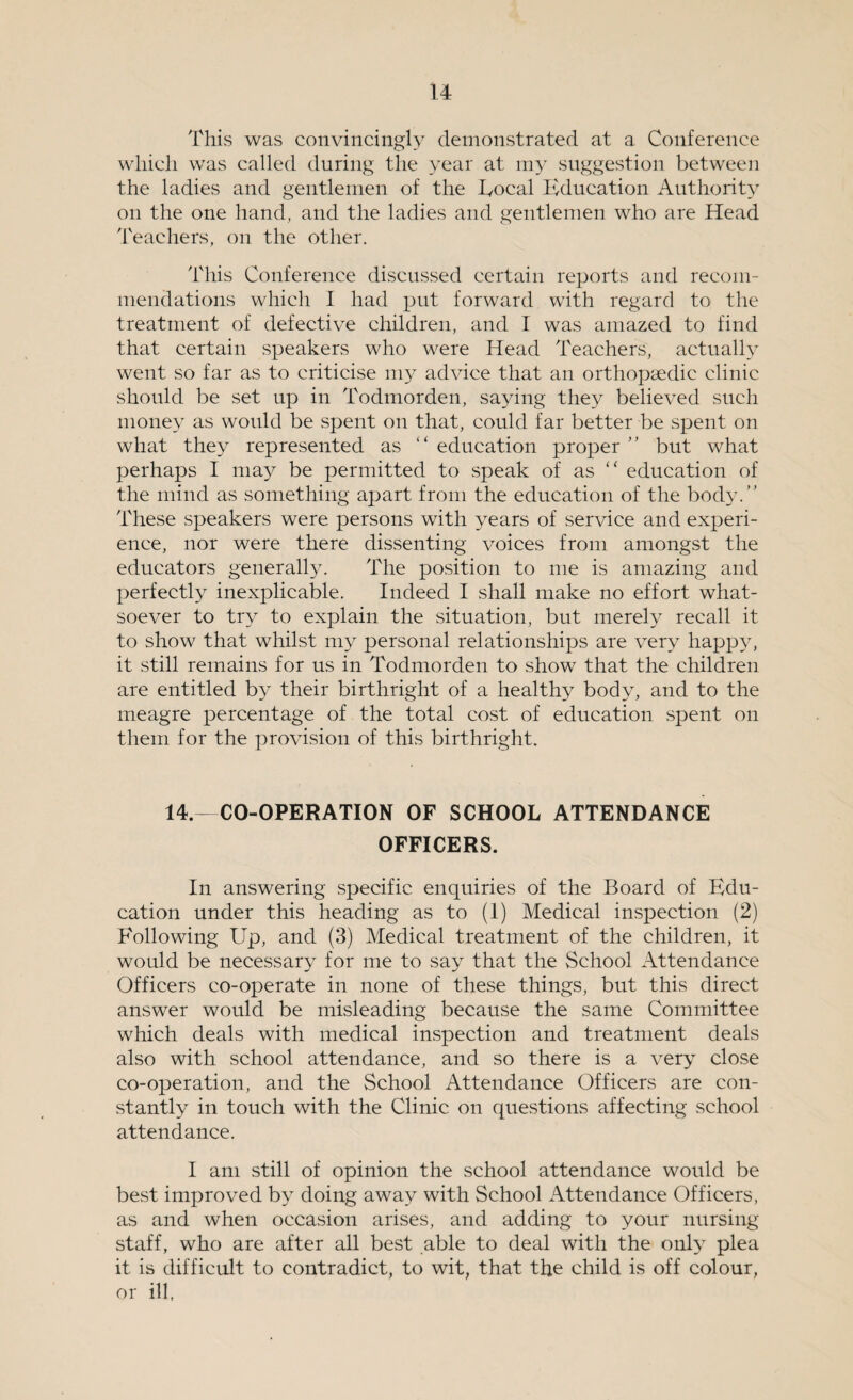 This was convincingly demonstrated at a Conference which was called during the year at my suggestion between the ladies and gentlemen of the Eocal Education Authority on the one hand, and the ladies and gentlemen who are Head Teachers, on the other. This Conference discussed certain reports and recom¬ mendations which I had put forward with regard to the treatment of defective children, and I was amazed to find that certain speakers who were Head Teachers, actually went so far as to criticise my advice that an orthopaedic clinic should be set up in Todmorden, saying they believed such money as would be spent on that, could far better be spent on what they represented as 1 ‘ education proper ’ ’ but what perhaps I may be permitted to speak of as “ education of the mind as something apart from the education of the body/’ These speakers were persons with years of service and experi¬ ence, nor were there dissenting voices from amongst the educators generally. The position to me is amazing and perfectly inexplicable. Indeed I shall make no effort what¬ soever to try to explain the situation, but merely recall it to show that whilst my personal relationships are very happy, it still remains for us in Todmorden to show that the children are entitled by their birthright of a healthy body, and to the meagre percentage of the total cost of education spent on them for the provision of this birthright. 14.—CO-OPERATION OF SCHOOL ATTENDANCE OFFICERS. In answering specific enquiries of the Board of Edu¬ cation under this heading as to (1) Medical inspection (2) Following Up, and (3) Medical treatment of the children, it would be necessary for me to say that the School Attendance Officers co-operate in none of these things, but this direct answer would be misleading because the same Committee which deals with medical inspection and treatment deals also with school attendance, and so there is a very close co-operation, and the School Attendance Officers are con¬ stantly in touch with the Clinic on questions affecting school attendance. I am still of opinion the school attendance would be best improved by doing away with School Attendance Officers, as and when occasion arises, and adding to your nursing staff, who are after all best able to deal with the only plea it is difficult to contradict, to wit, that the child is off colour, or ill,