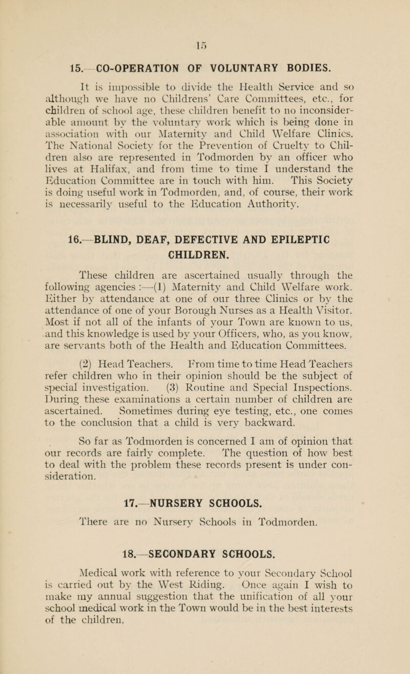 15, CO-OPERATION OF VOLUNTARY BODIES. It is impossible to divide the Health Service and so although we have no Childrens’ Care Committees, etc., for children of school age, these children benefit to no inconsider¬ able amount by the voluntary work which is being done in association with our Maternity and Child Welfare Clinics. The National Society for the Prevention of Cruelty to Chil¬ dren also are represented in Todmorden by an officer who lives at Halifax, and from time to time I understand the Education Committee are in touch with him. This Society is doing useful work in Todmorden, and, of course, their work is necessarily useful to the Education Authority. 16.—BLIND, DEAF, DEFECTIVE AND EPILEPTIC CHILDREN. These children are ascertained usually through the following agencies :—(1) Maternity and Child Welfare work. Either by attendance at one of our three Clinics or by the attendance of one of your Borough Nurses as a Health Visitor. Most if not all of the infants of your Town are known to us, .and this knowledge is used by your Officers, who, as you know, are servants both of the Health and Education Committees. (2) Head Teachers. From time to time Head Teachers refer children who in their opinion should be the subject of special investigation. (3) Routine and Special Inspections. During these examinations a certain number of children are ascertained. Sometimes during eye testing, etc., one conies to the conclusion that a child is very backward. vSo far as Todmorden is concerned I am of opinion that our records are fairly complete. The question of how best to deal with the problem these records present is under con¬ sideration. 17.—NURSERY SCHOOLS. There are no Nursery Schools in Todmorden. 18.—SECONDARY SCHOOLS. Medical work with reference to your Secondary School is carried out by the West Riding. Once again I wish to make my annual suggestion that the unification of all your school medical work in the Town would be in the best interests of the children,