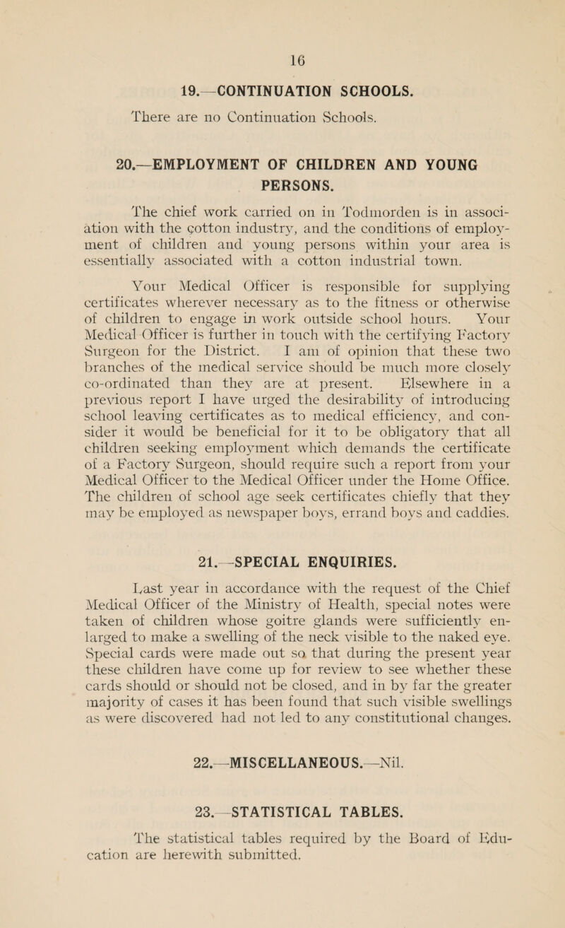 19.—CONTINUATION SCHOOLS. There are no Continuation vSchools. 20.—EMPLOYMENT OF CHILDREN AND YOUNG PERSONS. The chief work carried on in Todmorden is in associ¬ ation with the cotton industry, and the conditions of employ¬ ment of children and young persons within your area is essentially associated with a cotton industrial town. Your Medical Officer is responsible for supplying certificates wherever necessary as to the fitness or otherwise of children to engage in work outside school hours. Your Medical Officer is further in touch with the certifying Factory Surgeon for the District. I am of opinion that these two branches of the medical service should be much more closely co-ordinated than they are at present. Elsewhere in a previous report I have urged the desirability of introducing school leaving certificates as to medical efficiency, and con¬ sider it would be beneficial for it to be obligatory that all children seeking employment which demands the certificate of a Factory Surgeon, should require such a report from your Medical Officer to the Medical Officer under the Home Office. The children of school age seek certificates chiefly that they may be employed as newspaper boys, errand boys and caddies. 21—SPECIAL ENQUIRIES. East year in accordance with the request of the Chief Medical Officer of the Ministry of Health, special notes were taken of children whose goitre glands were sufficiently en¬ larged to make a swelling of the neck visible to the naked eye. Special cards were made out so that during the present year these children have come up for review to see whether these cards should or should not be closed, and in by far the greater majority of cases it has been found that such visible swellings as were discovered had not led to any constitutional changes. 22.—MISCELLANEOUS.—Nil. 23.—STATISTICAL TABLES. The statistical tables required by the Board of Edu¬ cation are herewith submitted.