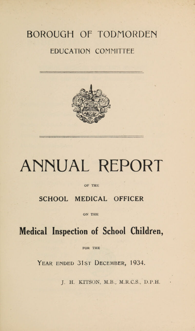 BOROUGH OF TODNORDEN EDUCATION COMMITTEE ANNUAL REPORT OF THE SCHOOL MEDICAL OFFICER ON THE Medical Inspection of School Children, FOR THE Year ended 31st December, 1934. J. H. KITSON, M.B., M.R.C.S., D.P.H.