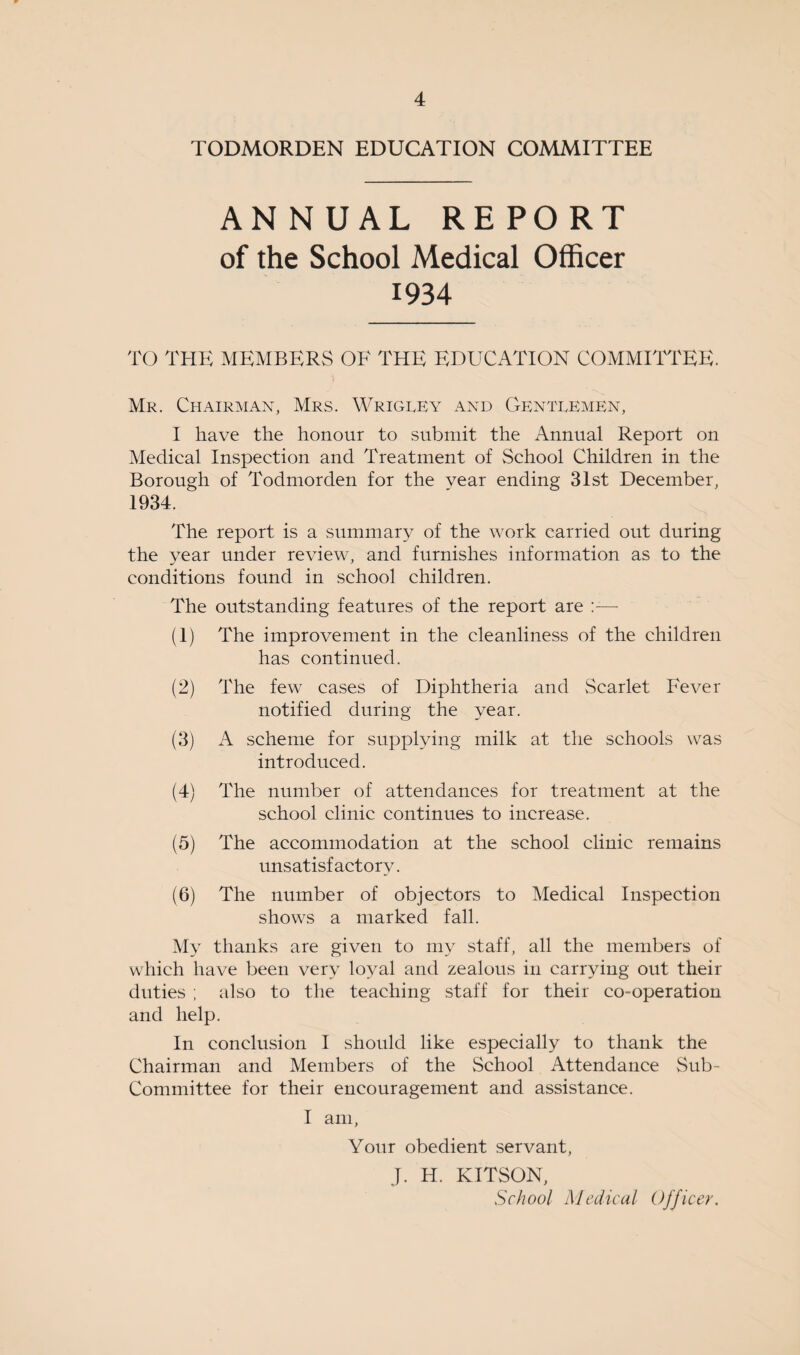 TODMORDEN EDUCATION COMMITTEE ANNUAL REPORT of the School Medical Officer 1934 TO THE MEMBERS OF THE EDUCATION COMMITTEE. Mr. Chairman, Mrs. Wrigley and Gentlemen, I have the honour to submit the Annual Report on Medical Inspection and Treatment of School Children in the Borough of Todmorden for the year ending 31st December, 1934. The report is a summary of the work carried out during the year under review, and furnishes information as to the conditions found in school children. The outstanding features of the report are — (1) The improvement in the cleanliness of the children has continued. (2) The few cases of Diphtheria and Scarlet Fever notified during the year. (3) A scheme for supplying milk at the schools was introduced. (4) The number of attendances for treatment at the school clinic continues to increase. (5) The accommodation at the school clinic remains unsatisfactory. (6) The number of objectors to Medical Inspection shows a marked fall. My thanks are given to my staff, all the members of which have been very loyal and zealous in carrying out their duties ; also to the teaching staff for their co-operation and help. In conclusion I should like especially to thank the Chairman and Members of the School Attendance Sub- Committee for their encouragement and assistance. I am, Your obedient servant, J. H. KITSON, School Medical Officer.