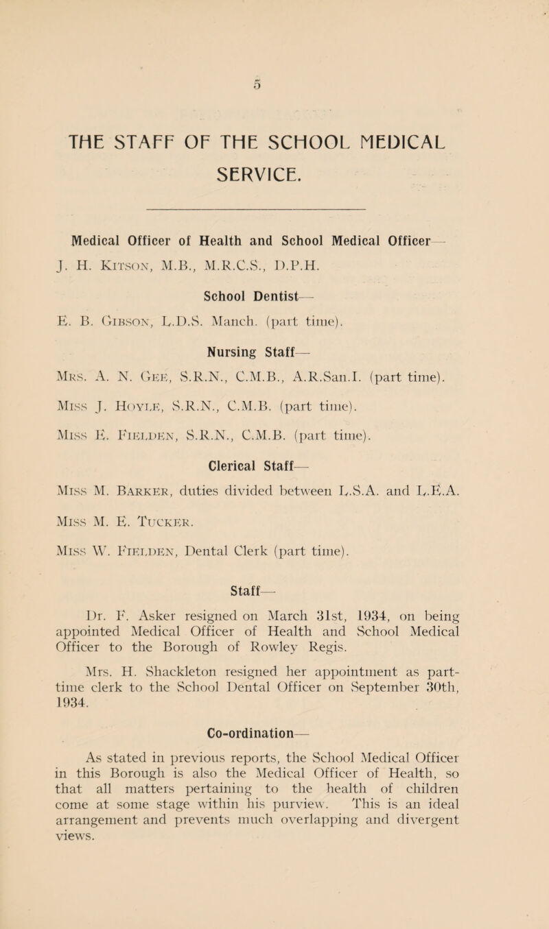 THE STAFF OF THE SCHOOL MEDICAL SERVICE. Medical Officer of Health and School Medical Officer J. H. Kitson, M.B., M.R.C.S., D.P.H. School Dentist— E. B. Gibson, E.D.S. Manch. (part time). Nursing Staff— Mrs. A. N. Gee, S.R.N., C.M.B., A.R.San.I. (part time). Miss J. Hoyee, S.R.N., C.M.B. (part time). Miss E. Fielden, S.R.N., C.M.B. (part time). Clerical Staff- Miss M. Barker, duties divided between EE.A. and EE. A. Miss M. E. Tucker. Miss W. Kieeden, Dental Clerk (part time). Staff— Dr. E. Asker resigned on March 31st, 1934, on being appointed Medical Officer of Health and School Medical Officer to the Borough of Rowley Regis. Mrs. H. Shackleton resigned her appointment as part- time clerk to the School Dental Officer on September 30th, 1934. Co-ordination— As stated in previous reports, the School Medical Officer in this Borough is also the Medical Officer of Health, so that all matters pertaining to the health of children come at some stage within his purview. This is an ideal arrangement and prevents much overlapping and divergent views.