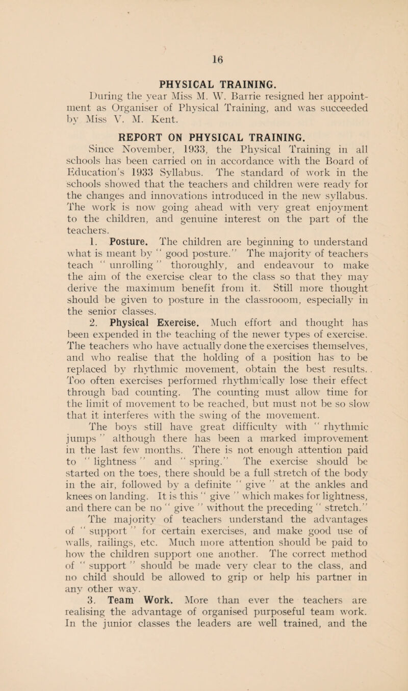 PHYSICAL TRAINING. During the year Miss M. W. Barrie resigned her appoint¬ ment as Organiser of Physical Training, and was succeeded by Miss V. M. Kent. REPORT ON PHYSICAL TRAINING. Since November, 1933, the Physical Training in all schools has been carried on in accordance with the Board of Education’s 1933 Syllabus. The standard of work in the schools showed that the teachers and children were ready for the changes and innovations introduced in the new syllabus. The work is now going ahead with very great enjoyment to the children, and genuine interest on the part of the teachers. 1. Posture. The children are beginning to understand what is meant by “ good posture.” The majority of teachers teach “ unrolling ” thoroughly, and endeavour to make the aim of the exercise clear to the class so that they may derive the maximum benefit from it. Still more thought should be given to posture in the classrooom, especially in the senior classes. 2. Physical Exercise. Much effort and thought has been expended in the teaching of the newer types of exercise. The teachers who have actually done the exercises themselves, and who realise that the holding of a position has to be replaced by rhythmic movement, obtain the best results. Too often exercises performed rhythmically lose their effect through bad counting. The counting must allow time for the limit of movement to be reached, but must not be so slow that it interferes with the swing of the movement. The boys still have great difficulty with “ rhythmic jumps ” although there has been a marked improvement in the last few months. There is not enough attention paid to ” lightness ” and “ spring.” The exercise should be started on the toes, there should be a full stretch of the body in the air, followed by a definite “ give ” at the ankles and knees on landing. It is this “ give ” which makes for lightness, and there can be no “ give ” without the preceding ” stretch.” The majority of teachers understand the advantages of “ support ” for certain exercises, and make good use of walls, railings, etc. Much more attention should be paid to how the children support one another. The correct method of ” support ” should be made very clear to the class, and no child should be allowed to grip or help his partner in any other way. 3. Team Work. More than ever the teachers are realising the advantage of organised purposeful team work. In the junior classes the leaders are well trained, and the