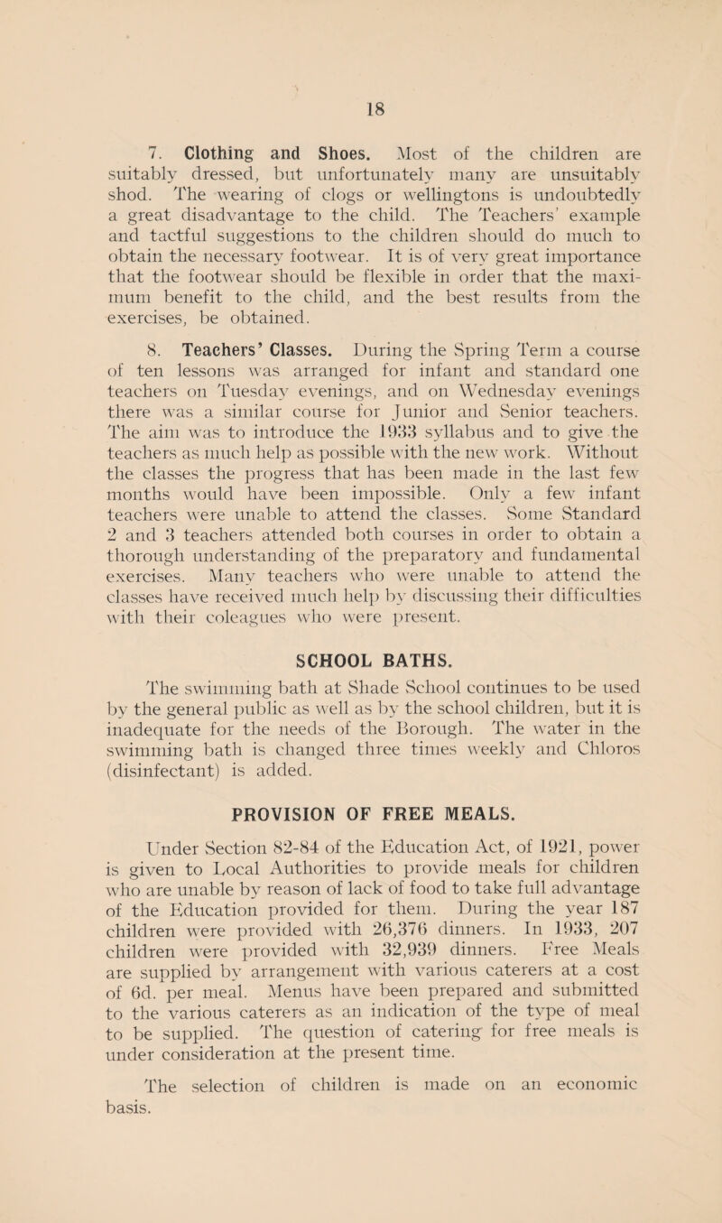 7. Clothing and Shoes. Most of the children are suitably dressed, but unfortunately many are unsuitably shod. The wearing of clogs or wellingtons is undoubtedly a great disadvantage to the child. The Teachers’ example and tactful suggestions to the children should do much to obtain the necessary footwear. It is of very great importance that the footwear should be flexible in order that the maxi¬ mum benefit to the child, and the best results from the exercises, be obtained. 8. Teachers’ Classes. During the Spring Term a course of ten lessons was arranged for infant and standard one teachers on Tuesday evenings, and on Wednesday evenings there was a similar course for Junior and Senior teachers. The aim was to introduce the 1933 syllabus and to give the teachers as much help as possible with the new work. Without the classes the progress that has been made in the last few months would have been impossible. Only a few infant teachers were unable to attend the classes. Some Standard 2 and 3 teachers attended both courses in order to obtain a thorough understanding of the preparatory and fundamental exercises. Many teachers who were unable to attend the classes have received much help by discussing their difficulties with their coleagues who were present. SCHOOL BATHS. The swimming bath at Shade School continues to be used by the general public as well as by the school children, but it is inadequate for the needs of the Borough. The water in the swimming bath is changed three times weekly and Chloros (disinfectant) is added. PROVISION OF FREE MEALS. Under Section 82-84 of the Education Act, of 1921, power is given to Local Authorities to provide meals for children who are unable by reason of lack of food to take full advantage of the Education provided for them. During the year 187 children were provided with 26,376 dinners. In 1933, 207 children were provided with 32,939 dinners. Free Meals are supplied by arrangement with various caterers at a cost of 6d. per meal. Menus have been prepared and submitted to the various caterers as an indication of the type of meal to be supplied. The question of catering for free meals is under consideration at the present time. The selection of children is made on an economic basis.