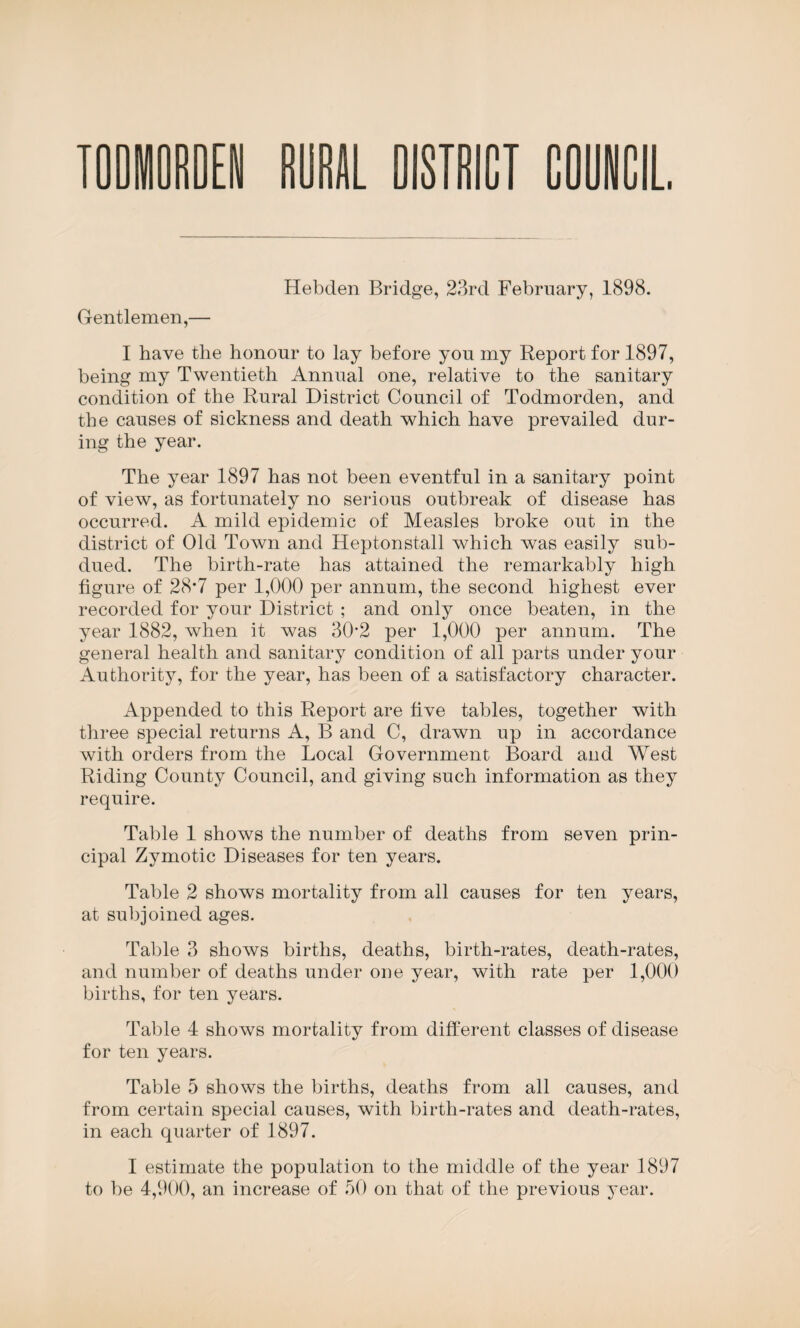Hebcien Bridge, 23rd February, 1898. Gentlemen,— I have the honour to lay before you my Report for 1897, being my Twentieth Annual one, relative to the sanitary condition of the Rural District Council of Todmorden, and the causes of sickness and death which have prevailed dur¬ ing the year. The year 1897 has not been eventful in a sanitary point of view, as fortunately no serious outbreak of disease has occurred. A mild epidemic of Measles broke out in the district of Old Town and Heptonstall which was easily sub¬ dued. The birth-rate has attained the remarkably high figure of 28*7 per 1,000 per annum, the second highest ever recorded for your District ; and only once beaten, in the year 1882, when it was 30*2 per 1,000 per annum. The general health and sanitary condition of all parts under your Authority, for the year, has been of a satisfactory character. Appended to this Report are five tables, together with three special returns A, B and C, drawn up in accordance with orders from the Local Government Board and West Riding County Council, and giving such information as they require. Table 1 shows the number of deaths from seven prin¬ cipal Zymotic Diseases for ten years. Table 2 shows mortality from all causes for ten years, at subjoined ages. Table 3 shows births, deaths, birth-rates, death-rates, and number of deaths under one year, with rate per 1,000 births, for ten years. Table 4 shows mortality from different classes of disease for ten years. Table 5 shows the births, deaths from all causes, and from certain special causes, with birth-rates and death-rates, in each quarter of 1897. I estimate the population to the middle of the year 1897 to be 4,900, an increase of 50 on that of the previous year.
