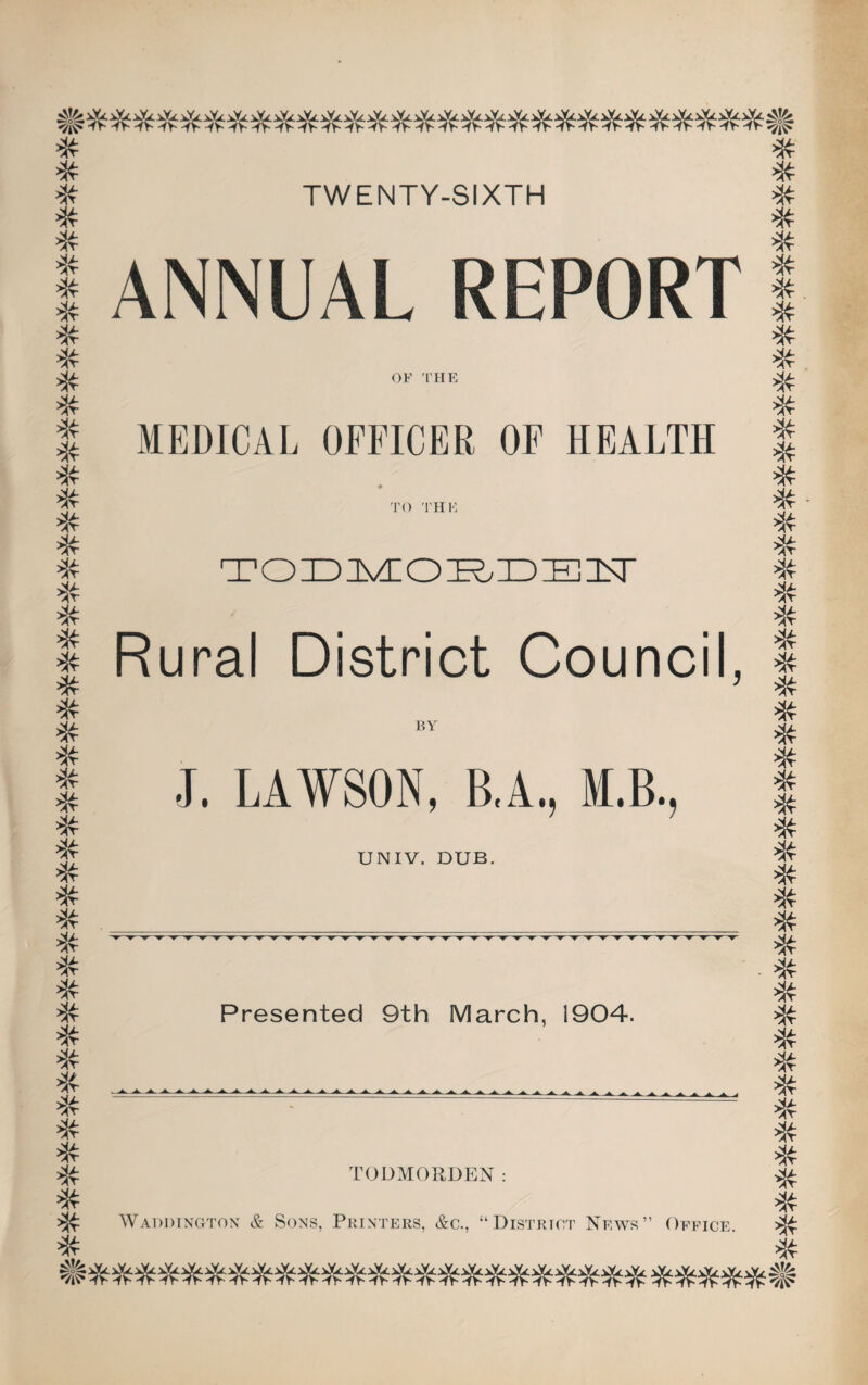* * # # * TWENTY-SIXTH * # * * * * * * * * # * * * * # * * # >X * * * * * * * # * * * * * * * * * * * * * * * * * * * j&tfi ANNUAL REPORT OF THE MEDICAL OFFICER OF HEALTH TO THE TODMORDEIT Rural District Council, BY J. LAWSON, B.A., M.B., UNIV. DUB. Presented 9th March, 1904. A A A i TODMORDEN: AYADDINGTON & SONS, PRINTERS, &C., “DISTRICT News” OFFICE. * * # * * * >X * * * * * * >x * * * >x * * * * * * * * * * * # * # * # * * * * * # * * * # ^ie»