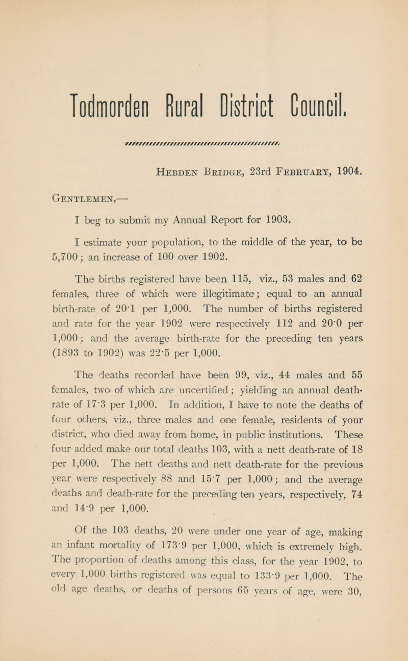 Todmorden Rural District Council. ////////////////////////////////////////////A Hebden Bridge, 23rd February, 1904. Gentlemen,— I beg tot submit my Annual Report for 1903. I estimate your population, to the middle of the year, to be 5,700 ; an increase of 100 over 1902. The births registered have been 115, viz., 53 males and 62 females, three of which were illegitimate; equal to- an annual birth-rate of 20T per 1,000. The number of births registered and rate for the year 1902 were respectively 112 and 20'0 per 1,000; and the average birth-rate for the preceding ten years (1893 to 1902) was 22*5 per 1,000. The deaths recorded have been 99, viz., 44 males and 55 females, two of which are uncertified; yielding an annual death- rate of 17'3 per 1,000. In addition, I have to note the deaths of four others, viz., three males and one female, residents of your district, who died away from- home; in public institutions. These four added make our total deaths 103, with a nett death-rate of 18 per 1,000. The nett deaths and nett death-rate1 for the previous year were respectively 88 and 15 7 per 1,000; and the average deaths and death-rate for the preceding ten years, respectively, 74 and 14*9 per 1,000. Of the 103 deaths, 20 were under one year of age, making an infant mortality of 173‘9 per 1,000, which is extremely high. The proportion of deaths among this class, for the year 1902, to every 1,000 births registered was equal to 133*9 per 1,000. The old age deaths, or deaths of persons 65 years of age, were 30,