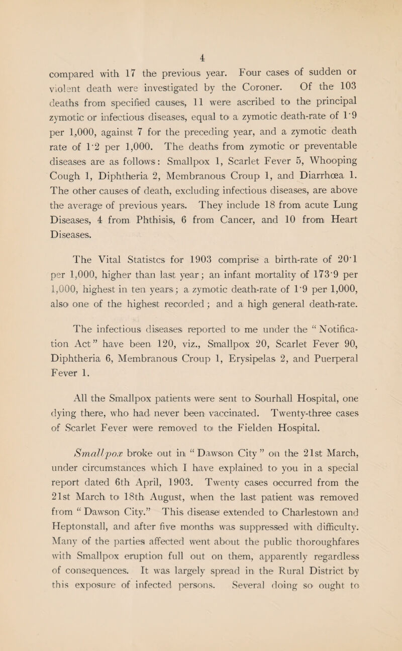 compared with 17 the previous, year. Four cases of sudden or violent death were investigated by the Coroner. Of the 103 deaths from specified causes, 11 were ascribed to the principal zymotic or infectious diseases, equal to< a zymotic death-rate of 1'9 per 1,000, against 7 for the preceding year, and a zymotic death rate of 1*2 per 1,000. The deaths from zymotic or preventable diseases are as follows: Smallpox 1, Scarlet Fever 5, Whooping Cough 1, Diphtheria, 2, Membranous Croup 1, and Diarrhoea 1. The other causes of death, excluding infectious diseases, are above the average of previous years. They include 18 from acute Lung Diseases, 4 from Phthisis, 6 from Cancer, and 10 from Heart Diseases. The Vital Statistcs for 1903 comprise a birth-rate of 20T per 1,000, higher than last year; an infant mortality of 1739 per 1,000, highest in ten years; a, zymotic death-rate of T9 per 1,000, also one of the highest recorded ; and a high general death-rate. The infectious diseases reported to me under the “ Notifica¬ tion Act” have been, 120, viz., Smallpox 20, Scarlet Fever 90, Diphtheria 6, Membranous Croup 1, Erysipelas 2, and Puerperal Fever 1. All the Smallpox patients were sent to Sourhall Hospital, one dying there, who had never been vaccinated. Twenty-three cases of Scarlet Fever were removed toi the Fielden Hospital. Smallpox broke out in “Dawson City” on the 21st March, under circumstances which I have explained to* you in a special report dated 6th April, 1903. Twenty cases occurred from the 21st March to 18th August, when the last patient was removed from “ Dawson City.” This disease extended to Charlestown and Heptonstall, and after five months was suppressed with difficulty. Many of the parties affected went about the public thoroughfares with Smallpox eruption full out on them, apparently regardless of consequences. It was largely spread in the Rural District by this exposure of infected persons. Several doing so' ought to