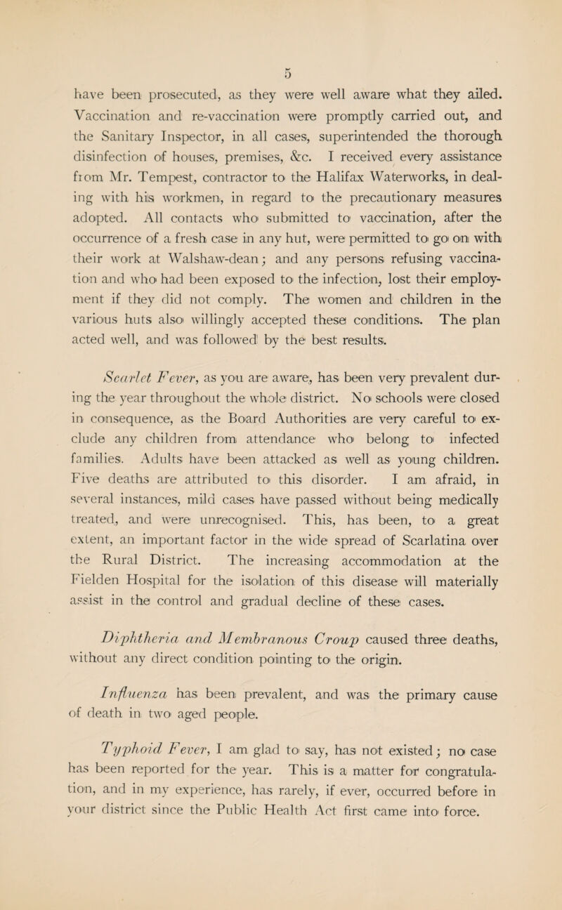have been prosecuted, as they were well aware what they ailed. Vaccination and re-vaccination were promptly carried out, and the Sanitary Inspector, in all cases, superintended the thorough disinfection of houses, premises, &c. I received every assistance from Mr. Tempest, contractor to' the Halifax Waterworks, in deal¬ ing with his workmen, in regard to the precautionary measures adopted. All contacts who* submitted to vaccination, after the occurrence of a fresh case in any hut, were permitted to go on with their work at Walshaw-dean; and any persons refusing vaccina¬ tion and who* had been exposed to the infection, lost, their employ¬ ment if they did not comply. The women and children in the various huts also willingly accepted these conditions. The plan acted well, and was followed by the best results. Scarlet Fever, as you are aware, has been very prevalent dur¬ ing the year throughout the whole district. No schools were closed in consequence, as the Board Authorities are very careful to ex¬ clude any children from attendance who' belong to infected families. Adults have been attacked as well as young children. Five deaths are attributed to this disorder. I am, afraid, in several instances, mild cases have passed without being medically treated,, and were unrecognised. This, has been, toi a great extent, an important factor in the wide spread of Scarlatina, over the Rural District. The increasing accommodation at the Fielden Hospital for the isolation; of this disease will materially assist in the control and gradual decline of these cases. Diphtheria and Membranous Croup caused three deaths, without any direct condition pointing to> the origin. Influenza has been prevalent, and was the primary cause of death in two aged people. Typhoid Fever, I am glad to say, has not existed; no case has been reported for the year. This is a matter for congratula¬ tion, and in my experience, has rarely, if ever, occurred before in your district since the Public Health Act first came into force.