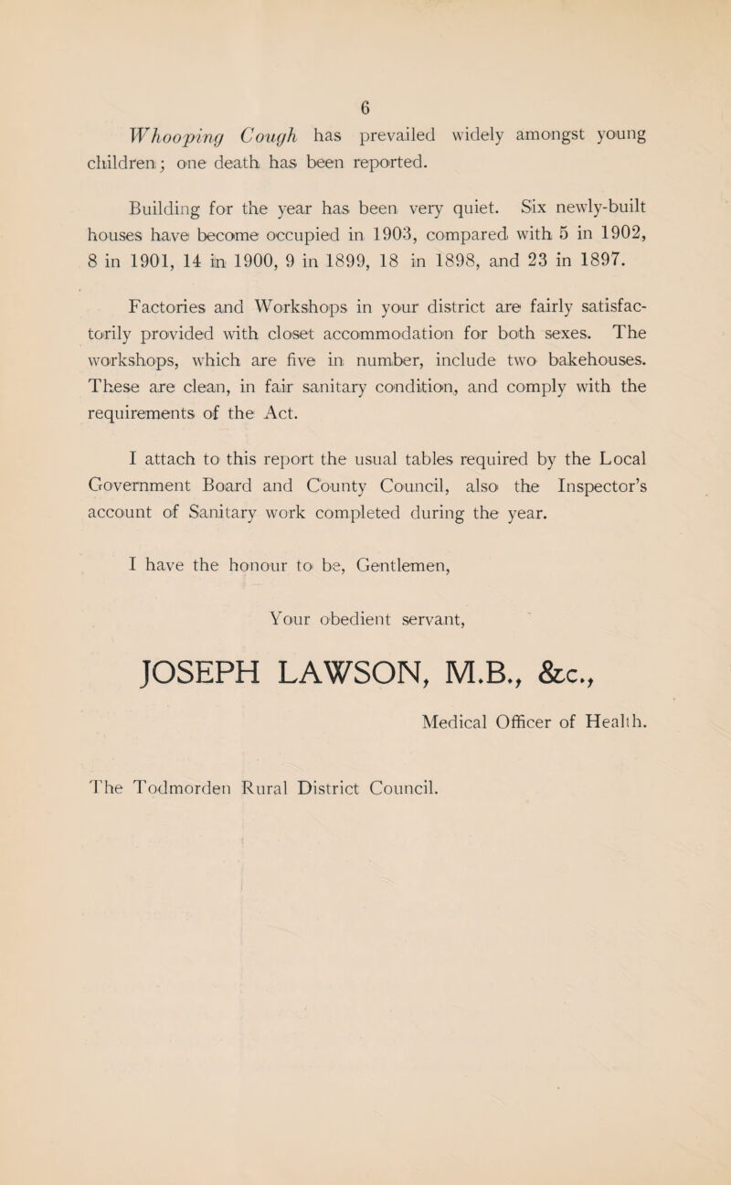 Whooping Cough has prevailed widely amongst young children; one death has been reported. Building for the year has been very quiet. Six newly-built houses have become occupied in 1903, compared with 5 in 1902, 8 in 1901, 14 in 1900, 9 in 1899, 18 in 1898, and 23 in 1897. Factories and Workshops in your district are fairly satisfac¬ torily provided with closet accommodation for both sexes. The workshops, which are five in: number, include two bakehouses. These are clean, in fair sanitary condition, and comply with the requirements of the Act. I attach to; this report the usual tables required by the Local Government Board and County Council, also the Inspector’s account of Sanitary work completed during the year. I have the honour to* be, Gentlemen, Your obedient servant, JOSEPH LAWSON, M.B., &c., Medical Officer of Health. The Todmorden Rural District Council.