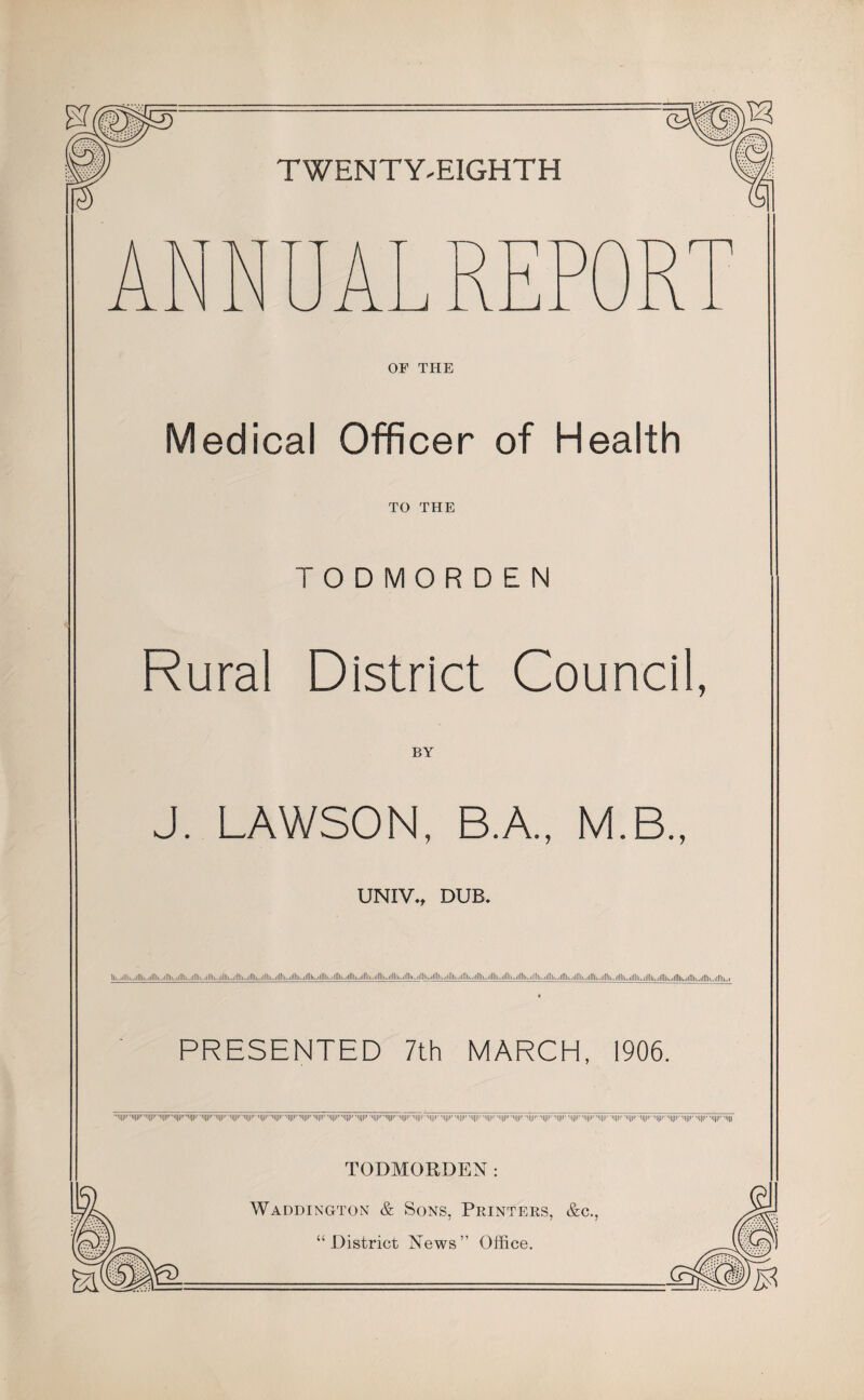 TWENTY.EIGHTH OF THE Medical Officer of Health TO THE TODMORDEN Rural District Council, J. LAWSON, BA, M.B., UNIVv DUB, ................II.....II.....Ill.. PRESENTED 7th MARCH, 1906. ....... ''lili' 'IIIP' ... •I||||' 'IIIIM •||||I' -IIIII' 'i[||r -Iiiir 'iiiir 'inp. 'imi- •i|||i< 'iiii TODMORDEN : Waddington & Sons, Printers, &c., “District News” Office.