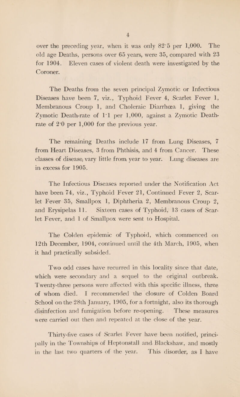 over the pTeceding year, when it was oaily 82’5 per 1,000. The old age Deaths, persoias over 65 years, were 35, compared with 23 for 1904. Eleven cases of violent death were investigated by the Coroner. The Deaths from the seven principal Zymotic or Infectious Diseases have been 7, viz.. Typhoid Fever 4, Scarlet Fever 1, Membranous Croup 1, and Choleraic Diarrhoea 1, giving the Zymotic Death-rate of IT per 1,000, against a. Zymotic Death- rate of 2*0 per 1,000 for the previous year. The remaining Deaths include 17 fromi Lung Diseaises, 7 from Heart Diseases, 3 fromi Phthiisisi, and 4 from. Cancer. These classes of disease) vary little fromi year to year. Lung diseases are in excess for 1905. The Infectious Diseases reported under the Notification Act have been 74, viz.. Typhoid Fever 21, Continued Fever 2, Scar¬ let Fever 35, Smiallpox 1, Diphtheria 2, Membranous Croup 2, and Erysipelas 11. Sixteen cases of Typhoid, 13 cases of Scar¬ let Fever, and 1 of Smallpox were sent to Hospital. The Colden epidemic of Typhoid, which commenced on 12th December, 1904, continued until the 4th March, 1905, when it had practically subsided. Two odd cases have recurred in this locality since that date, which were secondary anid a, sequeil toi the original outbreak. Twenty-three persons were affected with this specific illness, three of whom died. I recommended the closure of Colden Board School on the 28th January, 1905, for a fortnight, also its thorough disinfection and fumigation before re-opening. These measures were carried out then andi repeated at the close of the' year. Thirty-five cases of Scarlet Fever have been notified, princi¬ pally in the Townships of Heptonstall and. Blackshaw, and mostly in the last two quarters of the year. This disorder, asi I have