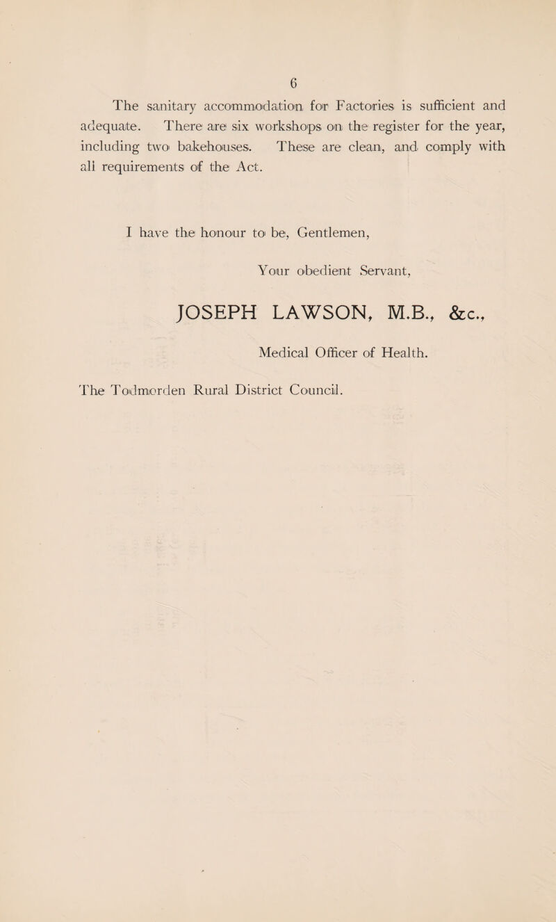 The sanitary accoTOmiOdation for Factories is sufficient and adequate. There are six workshop's on the register for the year, including two bakehouses. These are clean, and cO'mply with all requirementsi of the Act. I have the honour toi be, Gentlemen, Your obedient Servant, JOSEPH LAWSON, M.B., &c., Medical Officer of Health. The Todmiorden Rural District Council.